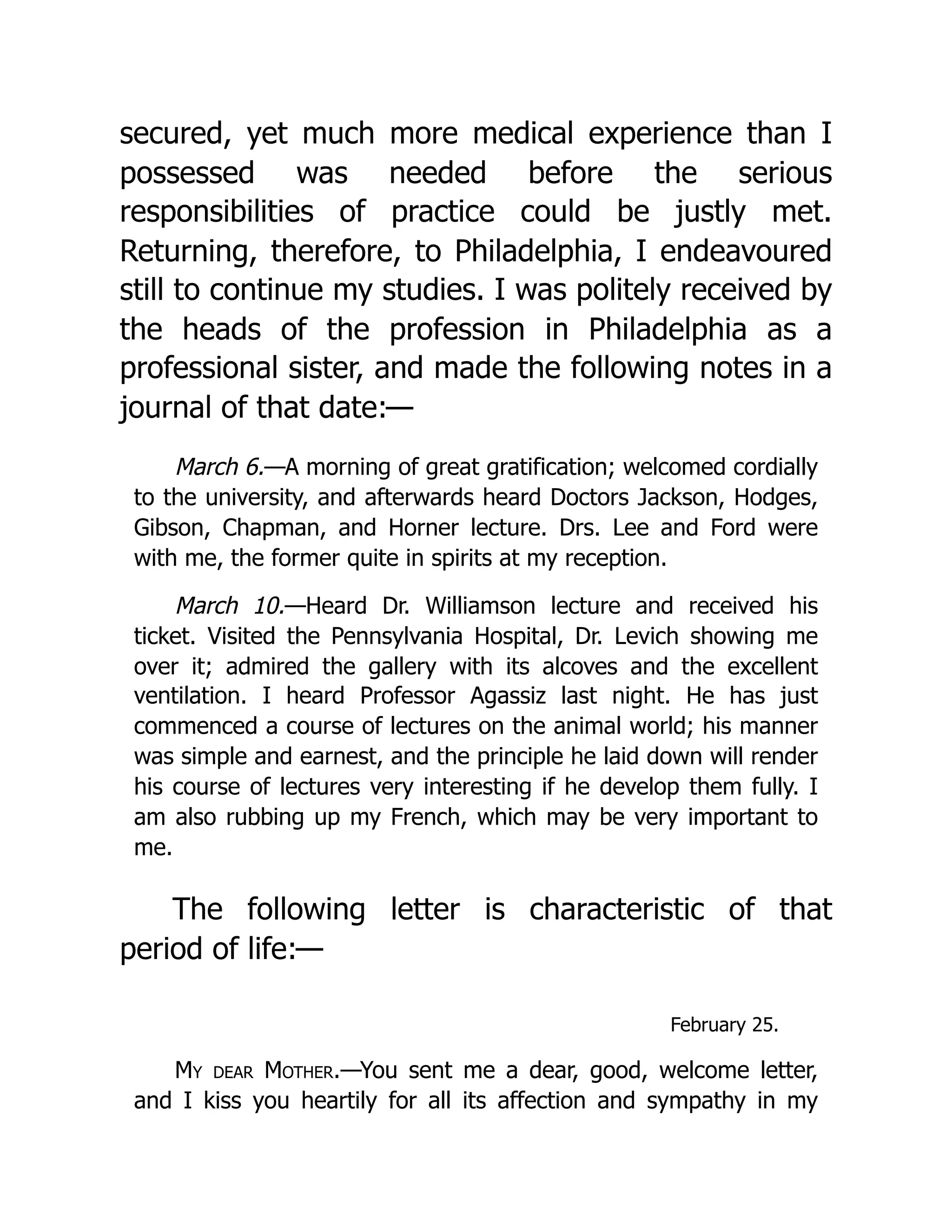 secured, yet much more medical experience than I
possessed was needed before the serious
responsibilities of practice could be justly met.
Returning, therefore, to Philadelphia, I endeavoured
still to continue my studies. I was politely received by
the heads of the profession in Philadelphia as a
professional sister, and made the following notes in a
journal of that date:—
March 6.—A morning of great gratification; welcomed cordially
to the university, and afterwards heard Doctors Jackson, Hodges,
Gibson, Chapman, and Horner lecture. Drs. Lee and Ford were
with me, the former quite in spirits at my reception.
March 10.—Heard Dr. Williamson lecture and received his
ticket. Visited the Pennsylvania Hospital, Dr. Levich showing me
over it; admired the gallery with its alcoves and the excellent
ventilation. I heard Professor Agassiz last night. He has just
commenced a course of lectures on the animal world; his manner
was simple and earnest, and the principle he laid down will render
his course of lectures very interesting if he develop them fully. I
am also rubbing up my French, which may be very important to
me.
The following letter is characteristic of that
period of life:—
February 25.
My dear Mother.—You sent me a dear, good, welcome letter,
and I kiss you heartily for all its affection and sympathy in my
 