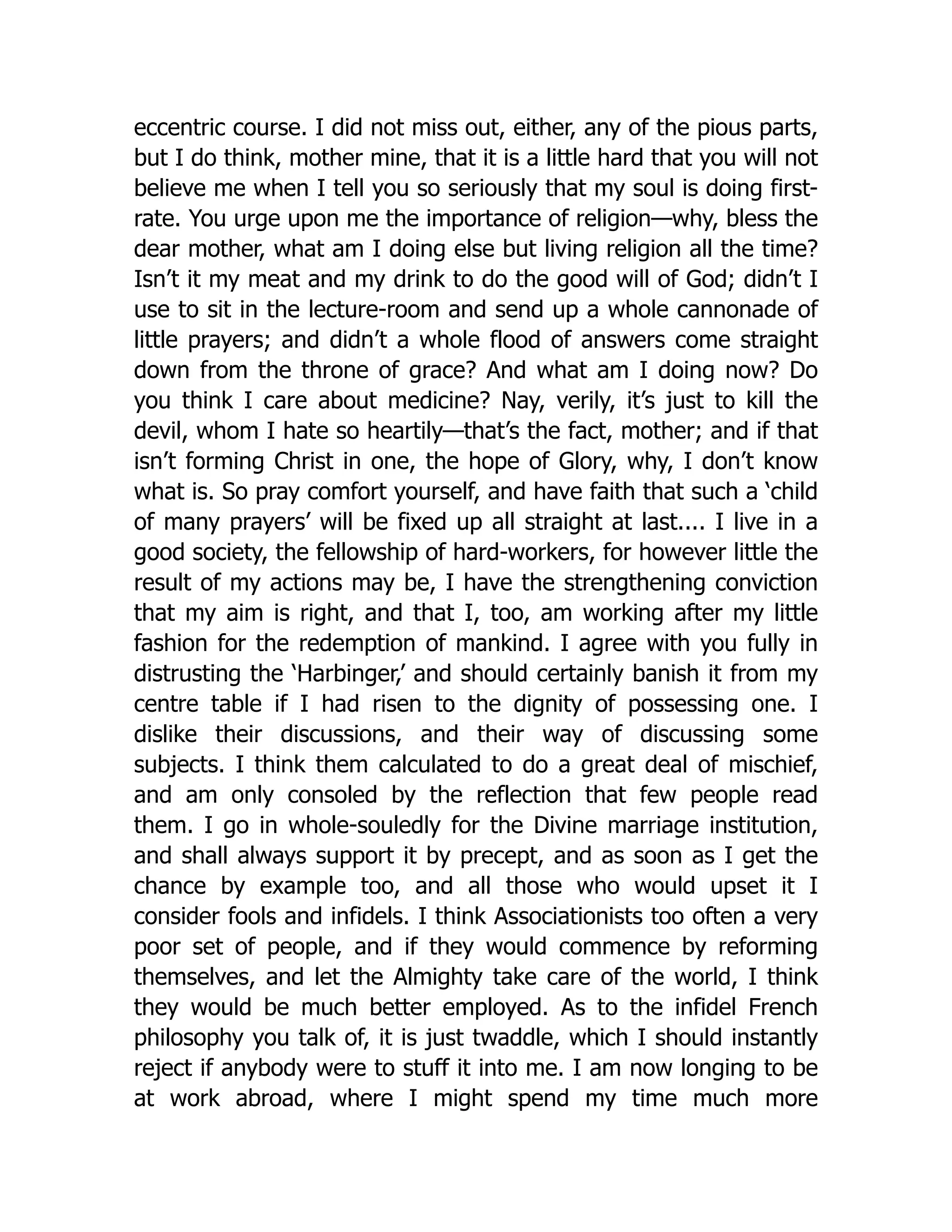 eccentric course. I did not miss out, either, any of the pious parts,
but I do think, mother mine, that it is a little hard that you will not
believe me when I tell you so seriously that my soul is doing first-
rate. You urge upon me the importance of religion—why, bless the
dear mother, what am I doing else but living religion all the time?
Isn’t it my meat and my drink to do the good will of God; didn’t I
use to sit in the lecture-room and send up a whole cannonade of
little prayers; and didn’t a whole flood of answers come straight
down from the throne of grace? And what am I doing now? Do
you think I care about medicine? Nay, verily, it’s just to kill the
devil, whom I hate so heartily—that’s the fact, mother; and if that
isn’t forming Christ in one, the hope of Glory, why, I don’t know
what is. So pray comfort yourself, and have faith that such a ‘child
of many prayers’ will be fixed up all straight at last.... I live in a
good society, the fellowship of hard-workers, for however little the
result of my actions may be, I have the strengthening conviction
that my aim is right, and that I, too, am working after my little
fashion for the redemption of mankind. I agree with you fully in
distrusting the ‘Harbinger,’ and should certainly banish it from my
centre table if I had risen to the dignity of possessing one. I
dislike their discussions, and their way of discussing some
subjects. I think them calculated to do a great deal of mischief,
and am only consoled by the reflection that few people read
them. I go in whole-souledly for the Divine marriage institution,
and shall always support it by precept, and as soon as I get the
chance by example too, and all those who would upset it I
consider fools and infidels. I think Associationists too often a very
poor set of people, and if they would commence by reforming
themselves, and let the Almighty take care of the world, I think
they would be much better employed. As to the infidel French
philosophy you talk of, it is just twaddle, which I should instantly
reject if anybody were to stuff it into me. I am now longing to be
at work abroad, where I might spend my time much more
 