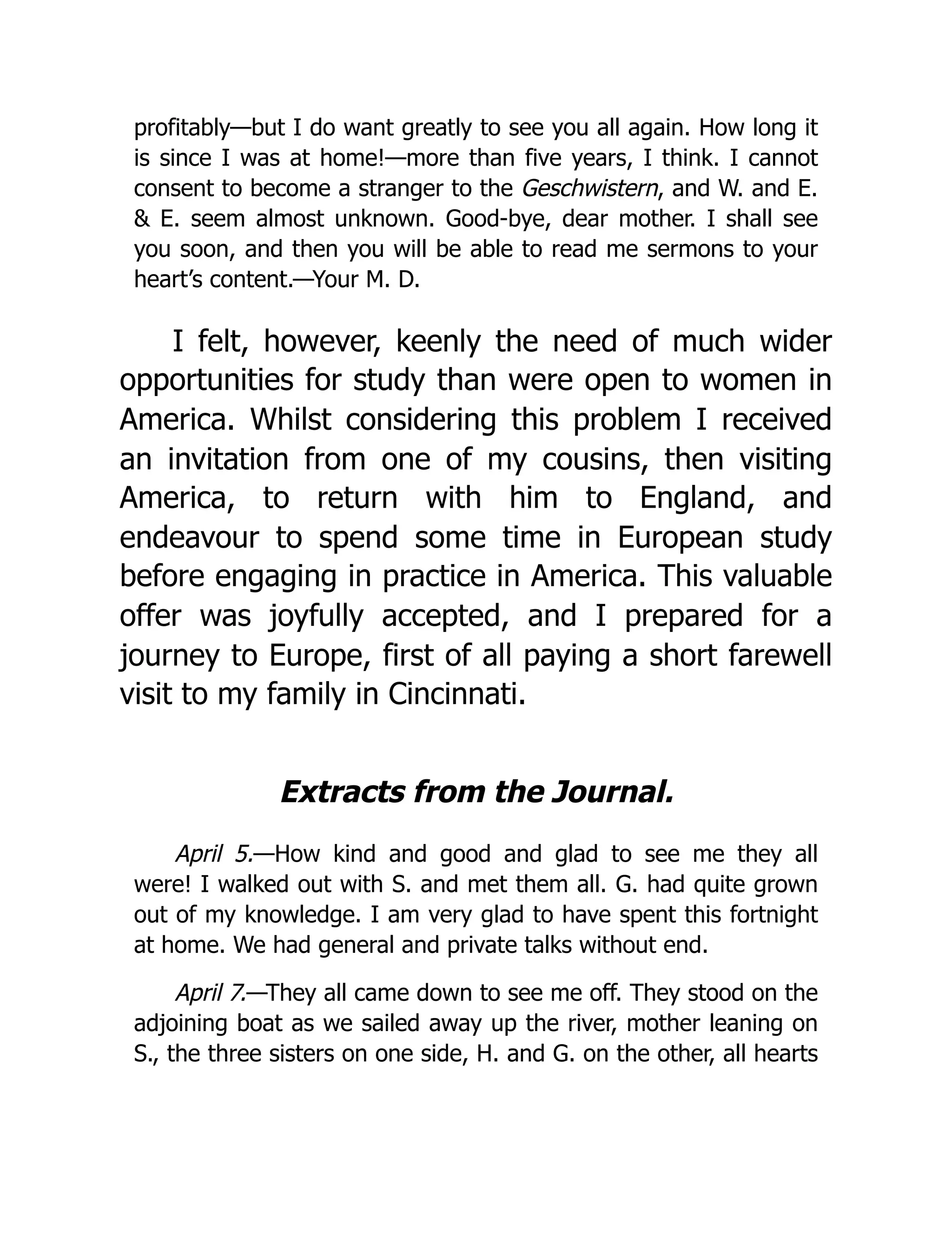 profitably—but I do want greatly to see you all again. How long it
is since I was at home!—more than five years, I think. I cannot
consent to become a stranger to the Geschwistern, and W. and E.
& E. seem almost unknown. Good-bye, dear mother. I shall see
you soon, and then you will be able to read me sermons to your
heart’s content.—Your M. D.
I felt, however, keenly the need of much wider
opportunities for study than were open to women in
America. Whilst considering this problem I received
an invitation from one of my cousins, then visiting
America, to return with him to England, and
endeavour to spend some time in European study
before engaging in practice in America. This valuable
offer was joyfully accepted, and I prepared for a
journey to Europe, first of all paying a short farewell
visit to my family in Cincinnati.
Extracts from the Journal.
April 5.—How kind and good and glad to see me they all
were! I walked out with S. and met them all. G. had quite grown
out of my knowledge. I am very glad to have spent this fortnight
at home. We had general and private talks without end.
April 7.—They all came down to see me off. They stood on the
adjoining boat as we sailed away up the river, mother leaning on
S., the three sisters on one side, H. and G. on the other, all hearts
 