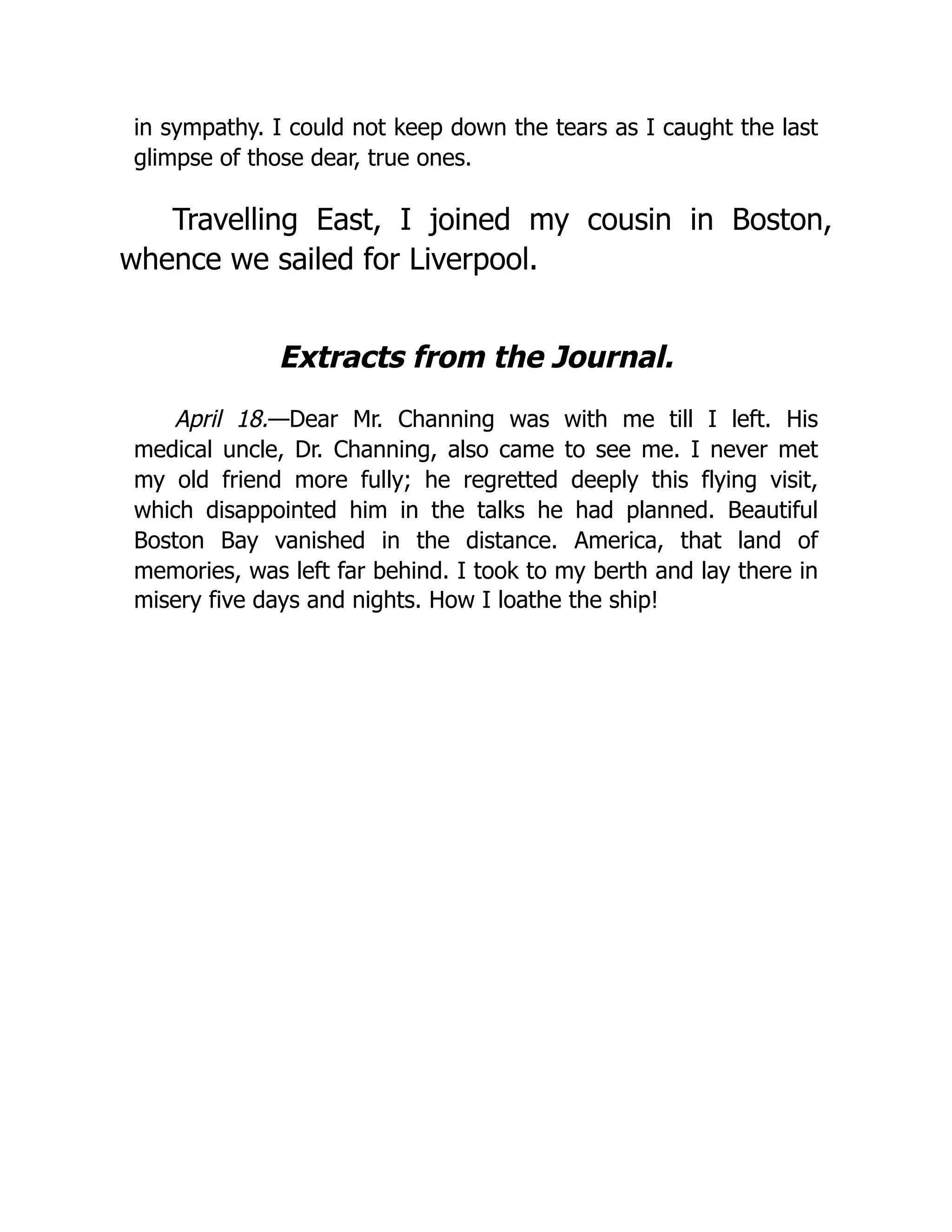 in sympathy. I could not keep down the tears as I caught the last
glimpse of those dear, true ones.
Travelling East, I joined my cousin in Boston,
whence we sailed for Liverpool.
Extracts from the Journal.
April 18.—Dear Mr. Channing was with me till I left. His
medical uncle, Dr. Channing, also came to see me. I never met
my old friend more fully; he regretted deeply this flying visit,
which disappointed him in the talks he had planned. Beautiful
Boston Bay vanished in the distance. America, that land of
memories, was left far behind. I took to my berth and lay there in
misery five days and nights. How I loathe the ship!
 