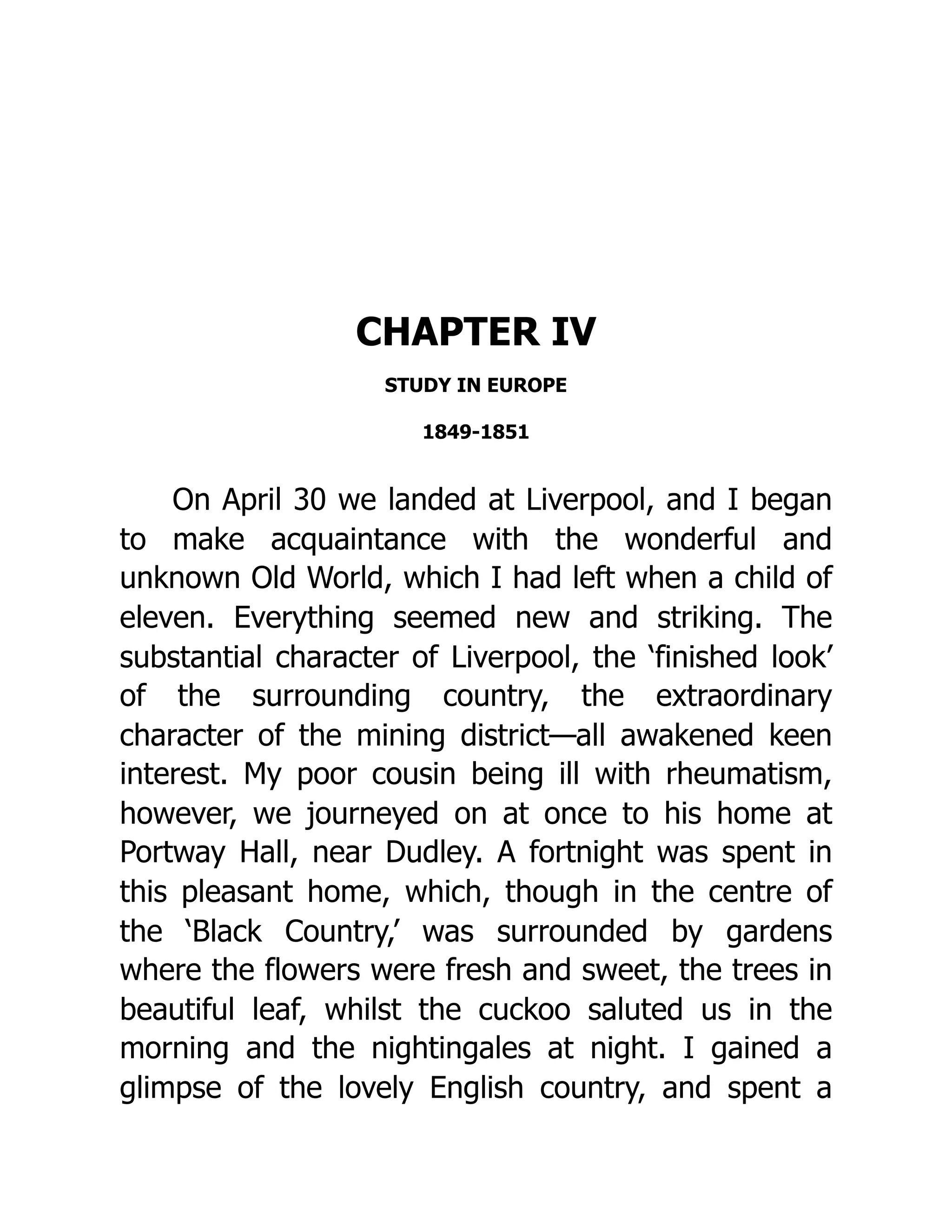CHAPTER IV
STUDY IN EUROPE
1849-1851
On April 30 we landed at Liverpool, and I began
to make acquaintance with the wonderful and
unknown Old World, which I had left when a child of
eleven. Everything seemed new and striking. The
substantial character of Liverpool, the ‘finished look’
of the surrounding country, the extraordinary
character of the mining district—all awakened keen
interest. My poor cousin being ill with rheumatism,
however, we journeyed on at once to his home at
Portway Hall, near Dudley. A fortnight was spent in
this pleasant home, which, though in the centre of
the ‘Black Country,’ was surrounded by gardens
where the flowers were fresh and sweet, the trees in
beautiful leaf, whilst the cuckoo saluted us in the
morning and the nightingales at night. I gained a
glimpse of the lovely English country, and spent a
 