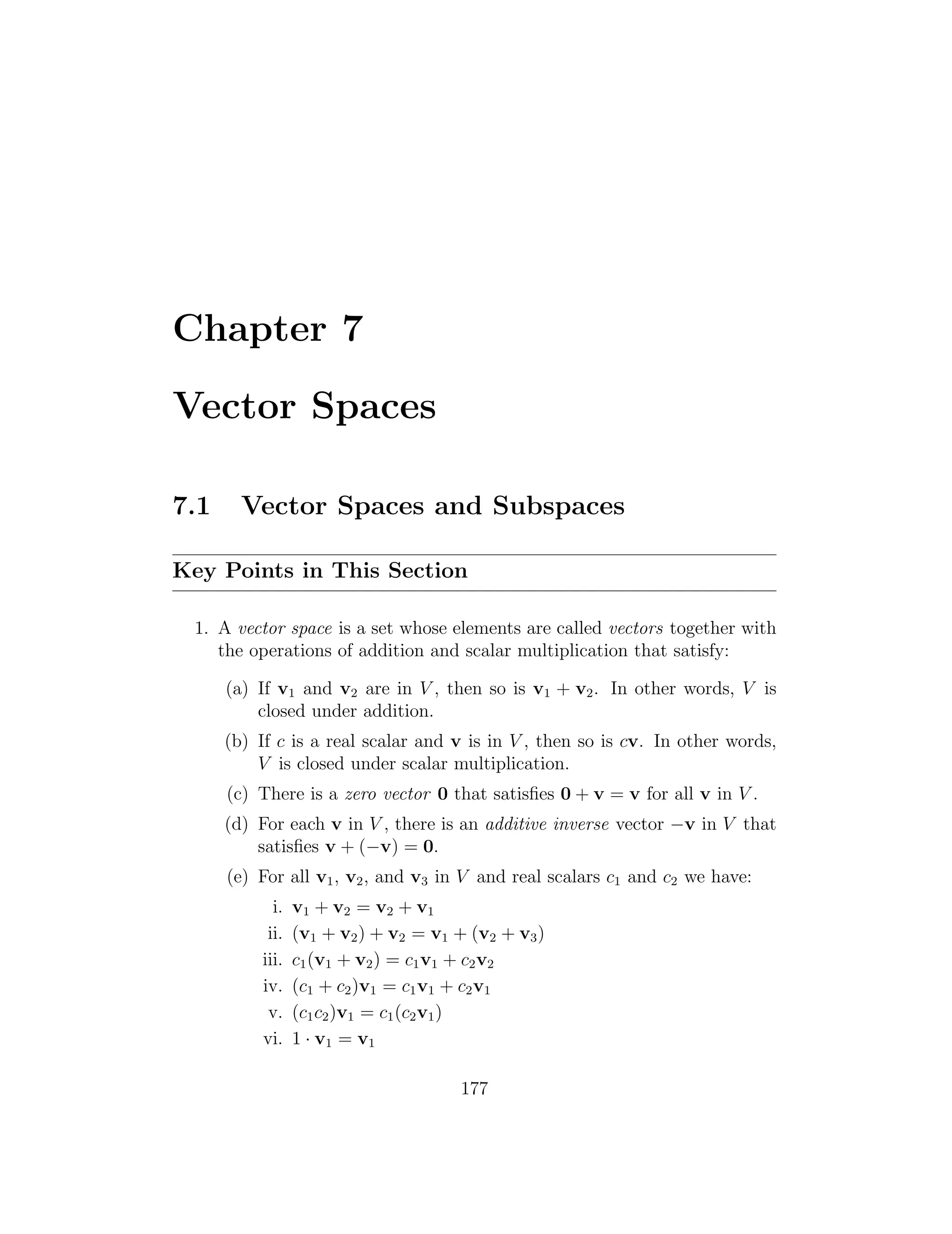 Chapter 7
Vector Spaces
7.1 Vector Spaces and Subspaces
Key Points in This Section
1. A vector space is a set whose elements are called vectors together with
the operations of addition and scalar multiplication that satisfy:
(a) If v1 and v2 are in V , then so is v1 + v2. In other words, V is
closed under addition.
(b) If c is a real scalar and v is in V , then so is cv. In other words,
V is closed under scalar multiplication.
(c) There is a zero vector 0 that satisﬁes 0 + v = v for all v in V .
(d) For each v in V , there is an additive inverse vector v in V that
satisﬁes v + ( v) = 0.
(e) For all v1, v2, and v3 in V and real scalars c1 and c2 we have:
i. v1 + v2 = v2 + v1
ii. (v1 + v2) + v2 = v1 + (v2 + v3)
iii. c1(v1 + v2) = c1v1 + c2v2
iv. (c1 + c2)v1 = c1v1 + c2v1
v. (c1c2)v1 = c1(c2v1)
vi. 1 · v1 = v1
177
 