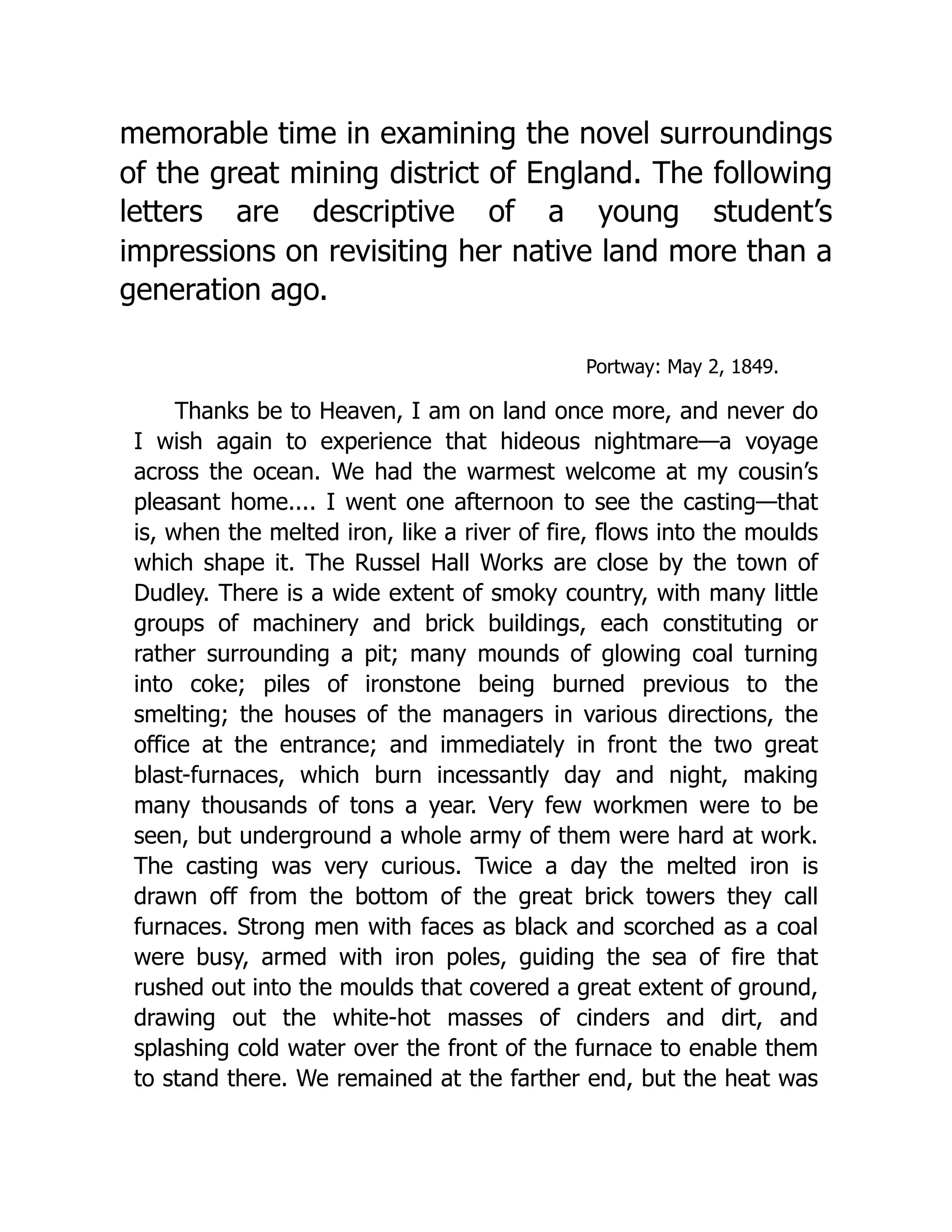 memorable time in examining the novel surroundings
of the great mining district of England. The following
letters are descriptive of a young student’s
impressions on revisiting her native land more than a
generation ago.
Portway: May 2, 1849.
Thanks be to Heaven, I am on land once more, and never do
I wish again to experience that hideous nightmare—a voyage
across the ocean. We had the warmest welcome at my cousin’s
pleasant home.... I went one afternoon to see the casting—that
is, when the melted iron, like a river of fire, flows into the moulds
which shape it. The Russel Hall Works are close by the town of
Dudley. There is a wide extent of smoky country, with many little
groups of machinery and brick buildings, each constituting or
rather surrounding a pit; many mounds of glowing coal turning
into coke; piles of ironstone being burned previous to the
smelting; the houses of the managers in various directions, the
office at the entrance; and immediately in front the two great
blast-furnaces, which burn incessantly day and night, making
many thousands of tons a year. Very few workmen were to be
seen, but underground a whole army of them were hard at work.
The casting was very curious. Twice a day the melted iron is
drawn off from the bottom of the great brick towers they call
furnaces. Strong men with faces as black and scorched as a coal
were busy, armed with iron poles, guiding the sea of fire that
rushed out into the moulds that covered a great extent of ground,
drawing out the white-hot masses of cinders and dirt, and
splashing cold water over the front of the furnace to enable them
to stand there. We remained at the farther end, but the heat was
 