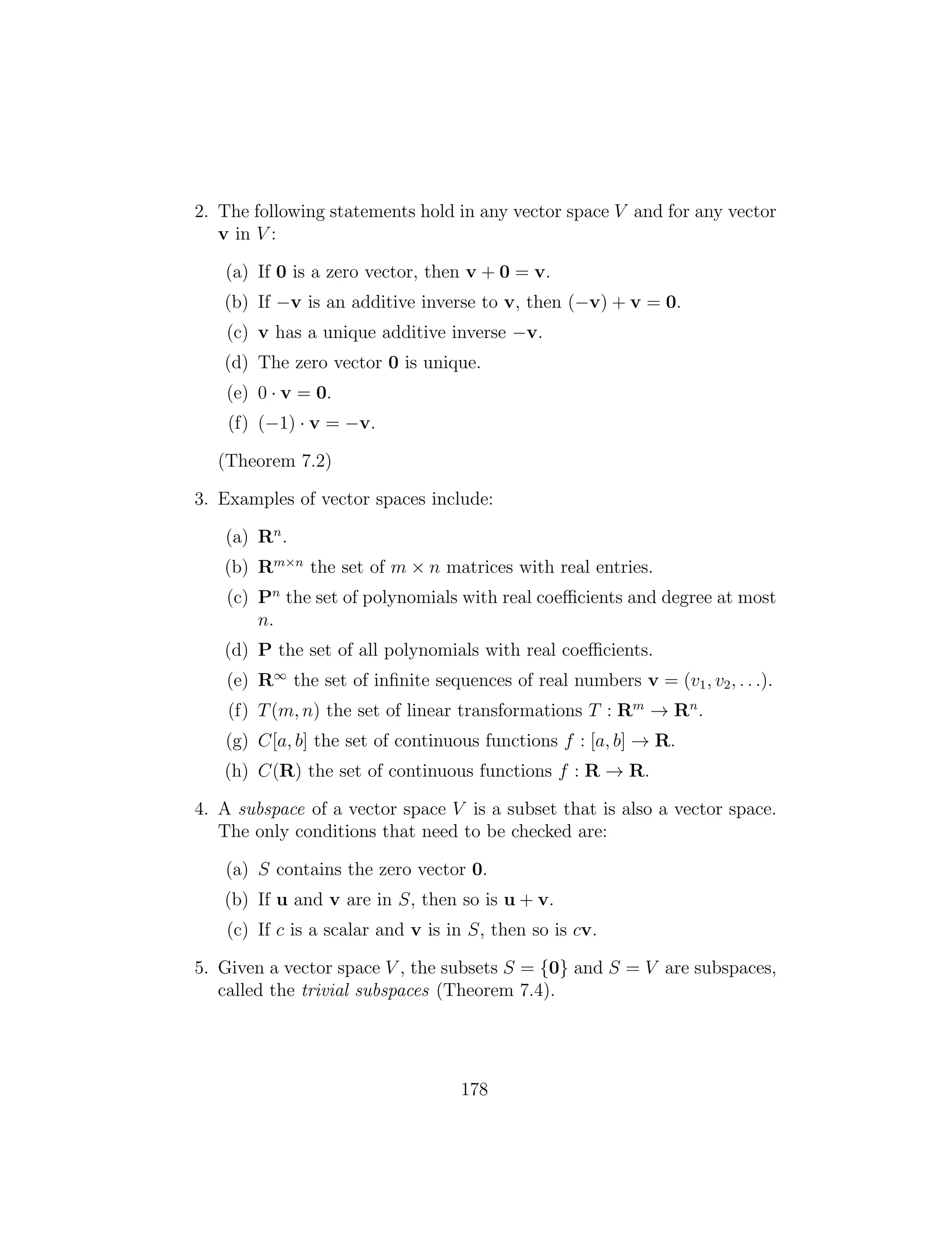 2. The following statements hold in any vector space V and for any vector
v in V :
(a) If 0 is a zero vector, then v + 0 = v.
(b) If v is an additive inverse to v, then ( v) + v = 0.
(c) v has a unique additive inverse v.
(d) The zero vector 0 is unique.
(e) 0 · v = 0.
(f) ( 1) · v = v.
(Theorem 7.2)
3. Examples of vector spaces include:
(a) Rn
.
(b) Rm⇥n
the set of m ⇥ n matrices with real entries.
(c) Pn
the set of polynomials with real coefficients and degree at most
n.
(d) P the set of all polynomials with real coefficients.
(e) R1
the set of inﬁnite sequences of real numbers v = (v1, v2, . . .).
(f) T(m, n) the set of linear transformations T : Rm
! Rn
.
(g) C[a, b] the set of continuous functions f : [a, b] ! R.
(h) C(R) the set of continuous functions f : R ! R.
4. A subspace of a vector space V is a subset that is also a vector space.
The only conditions that need to be checked are:
(a) S contains the zero vector 0.
(b) If u and v are in S, then so is u + v.
(c) If c is a scalar and v is in S, then so is cv.
5. Given a vector space V , the subsets S = {0} and S = V are subspaces,
called the trivial subspaces (Theorem 7.4).
178
 