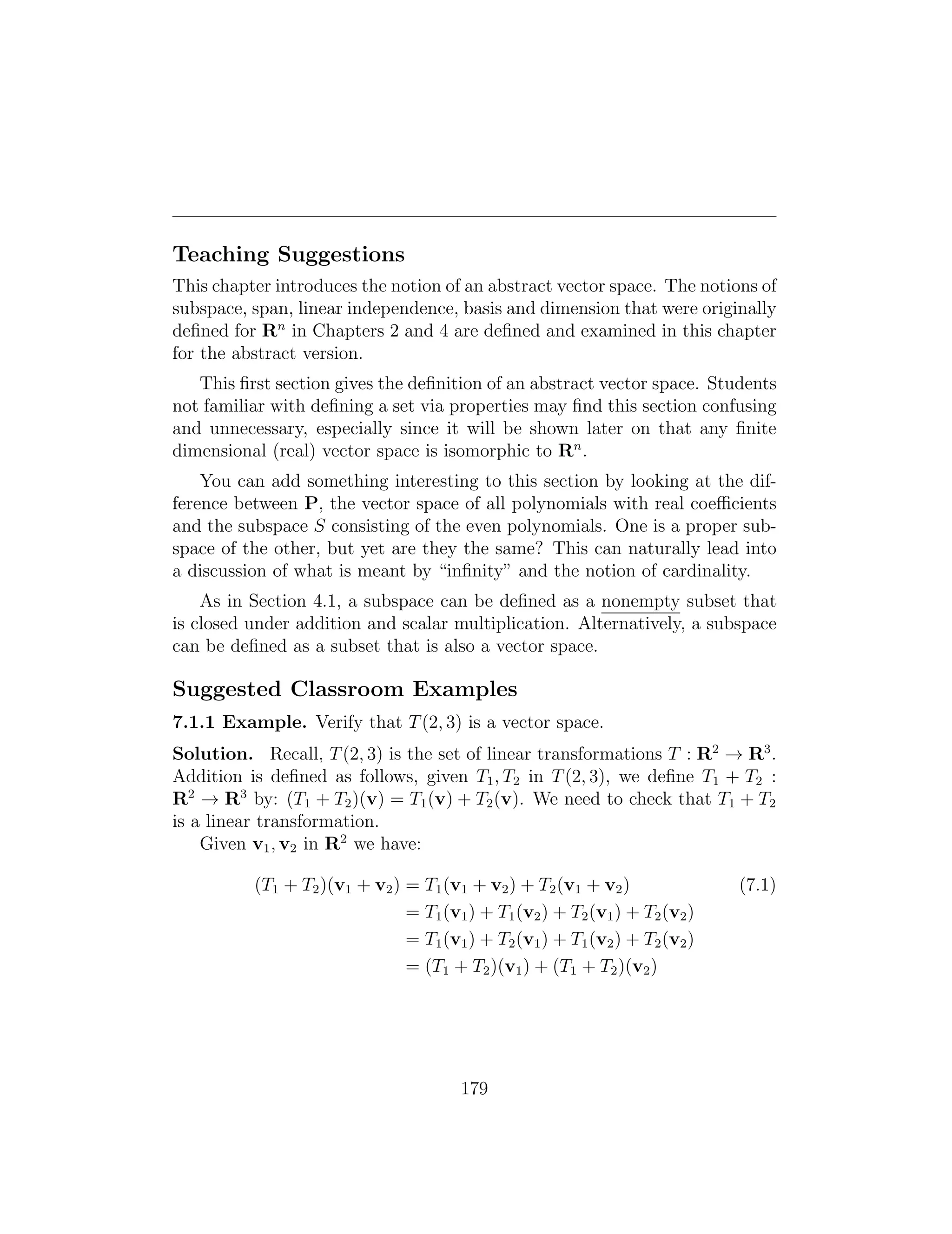 Teaching Suggestions
This chapter introduces the notion of an abstract vector space. The notions of
subspace, span, linear independence, basis and dimension that were originally
deﬁned for Rn
in Chapters 2 and 4 are deﬁned and examined in this chapter
for the abstract version.
This ﬁrst section gives the deﬁnition of an abstract vector space. Students
not familiar with deﬁning a set via properties may ﬁnd this section confusing
and unnecessary, especially since it will be shown later on that any ﬁnite
dimensional (real) vector space is isomorphic to Rn
.
You can add something interesting to this section by looking at the dif­
ference between P, the vector space of all polynomials with real coefficients
and the subspace S consisting of the even polynomials. One is a proper sub­
space of the other, but yet are they the same? This can naturally lead into
a discussion of what is meant by “inﬁnity” and the notion of cardinality.
As in Section 4.1, a subspace can be deﬁned as a nonempty subset that
is closed under addition and scalar multiplication. Alternatively, a subspace
can be deﬁned as a subset that is also a vector space.
Suggested Classroom Examples
7.1.1 Example. Verify that T(2, 3) is a vector space.
Solution. Recall, T(2, 3) is the set of linear transformations T : R2
! R3
.
Addition is deﬁned as follows, given T1, T2 in T(2, 3), we deﬁne T1 + T2 :
R2
! R3
by: (T1 + T2)(v) = T1(v) + T2(v). We need to check that T1 + T2
is a linear transformation.
Given v1, v2 in R2
we have:
(T1 + T2)(v1 + v2) = T1(v1 + v2) + T2(v1 + v2) (7.1)
= T1(v1) + T1(v2) + T2(v1) + T2(v2)
= T1(v1) + T2(v1) + T1(v2) + T2(v2)
= (T1 + T2)(v1) + (T1 + T2)(v2)
179
 