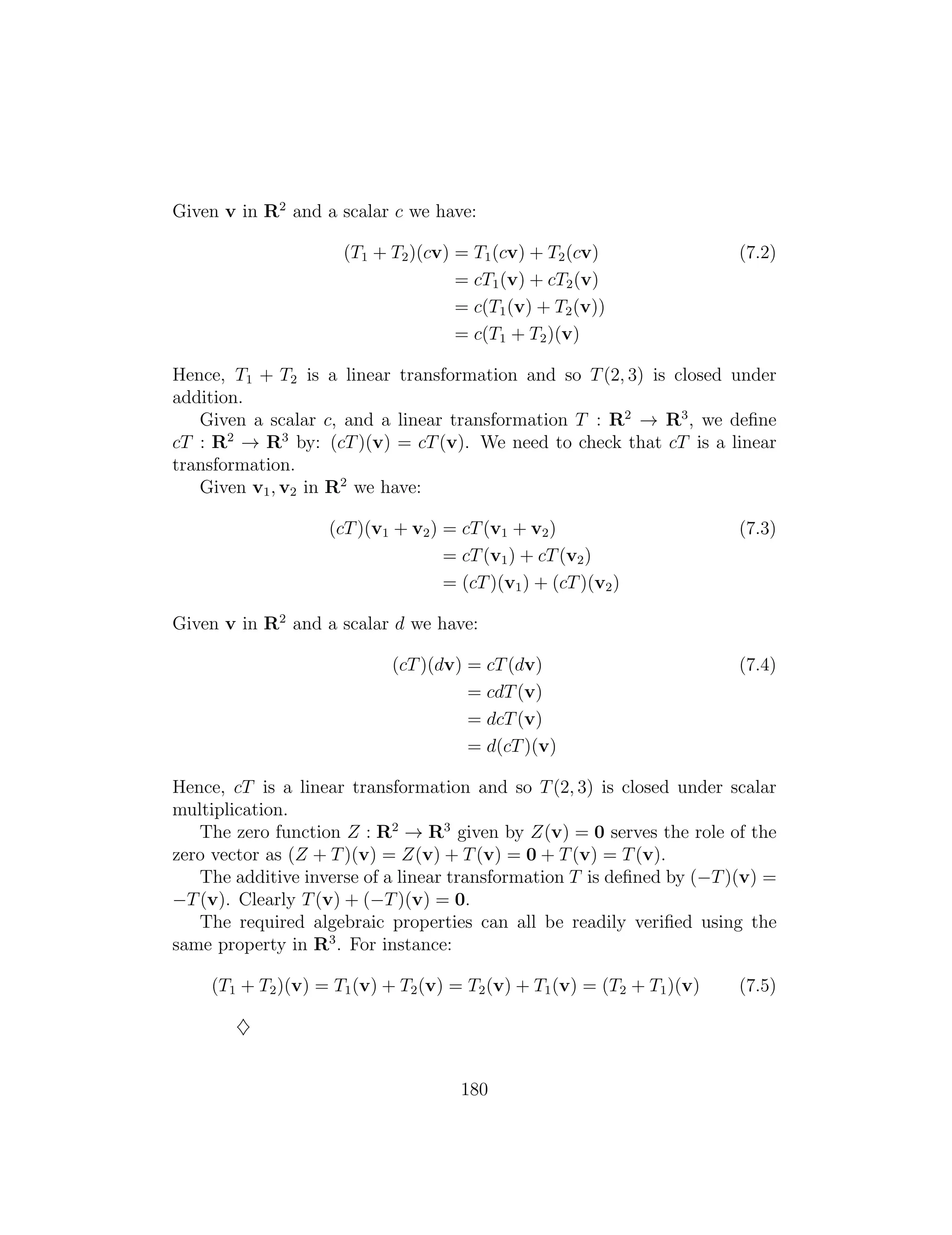 Given v in R2
and a scalar c we have:
(T1 + T2)(cv) = T1(cv) + T2(cv) (7.2)
= cT1(v) + cT2(v)
= c(T1(v) + T2(v))
= c(T1 + T2)(v)
Hence, T1 + T2 is a linear transformation and so T(2, 3) is closed under
addition.
Given a scalar c, and a linear transformation T : R2
! R3
, we deﬁne
cT : R2
! R3
by: (cT)(v) = cT(v). We need to check that cT is a linear
transformation.
Given v1, v2 in R2
we have:
(cT)(v1 + v2) = cT(v1 + v2) (7.3)
= cT(v1) + cT(v2)
= (cT)(v1) + (cT)(v2)
Given v in R2
and a scalar d we have:
(cT)(dv) = cT(dv) (7.4)
= cdT(v)
= dcT(v)
= d(cT)(v)
Hence, cT is a linear transformation and so T(2, 3) is closed under scalar
multiplication.
The zero function Z : R2
! R3
given by Z(v) = 0 serves the role of the
zero vector as (Z + T)(v) = Z(v) + T(v) = 0 + T(v) = T(v).
The additive inverse of a linear transformation T is deﬁned by ( T)(v) =
T(v). Clearly T(v) + ( T)(v) = 0.
The required algebraic properties can all be readily veriﬁed using the
same property in R3
. For instance:
(T1 + T2)(v) = T1(v) + T2(v) = T2(v) + T1(v) = (T2 + T1)(v) (7.5)
}
180
 