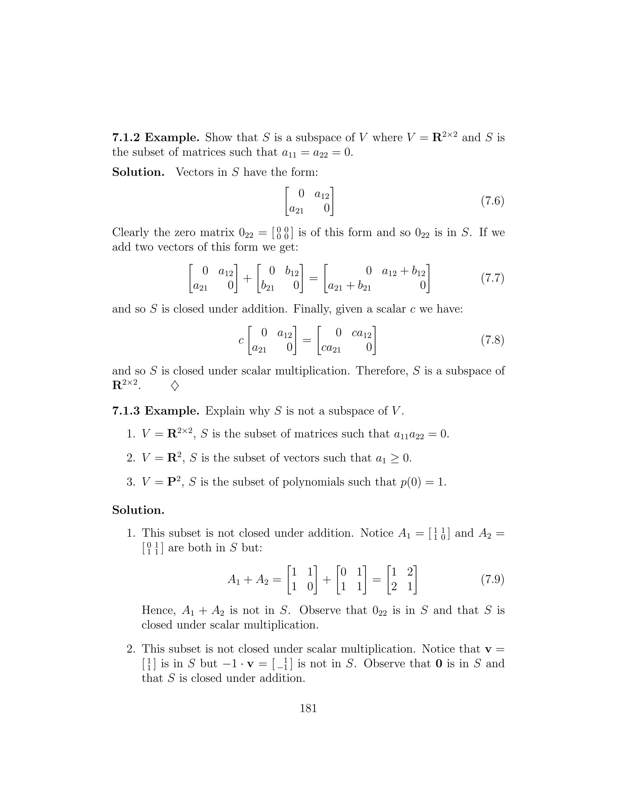 7.1.2 Example. Show that S is a subspace of V where V = R2⇥2
and S is
the subset of matrices such that a11 = a22 = 0.
Solution. Vectors in S have the form:

0 a12
(7.6)
a21 0
= [ 0 0
add two vectors of this form we get:
Clearly the zero matrix 022 0 0 ] is of this form and so 022 is in S. If we
  
0 a12 0 b12 0 a12 + b12
+ = (7.7)
a21 0 b21 0 a21 + b21 0
and so S is closed under addition. Finally, given a scalar c we have:
 
0 a12 0 ca12
c = (7.8)
a21 0 ca21 0
and so S is closed under scalar multiplication. Therefore, S is a subspace of
R2⇥2
. }
7.1.3 Example. Explain why S is not a subspace of V .
1. V = R2⇥2
, S is the subset of matrices such that a11a22 = 0.
2. V = R2
, S is the subset of vectors such that a1 0.
3. V = P2
, S is the subset of polynomials such that p(0) = 1.
Solution.
1. This subset is not closed under addition. Notice A = [ 1 1
1 1 0 ] and A2 =
[ 0 1
1 1 ] are both in S but:
  
1 1 0 1 1 2
A1 + A2 = + = (7.9)
1 0 1 1 2 1
Hence, A1 + A2 is not in S. Observe that 022 is in S and that S is
closed under scalar multiplication.
2. This subset is not closed under scalar multiplication. Notice that v =
[ 1
1 ] is in S but 1 · v = [ 1
1
] is not in S. Observe that 0 is in S and
that S is closed under addition.
181
 