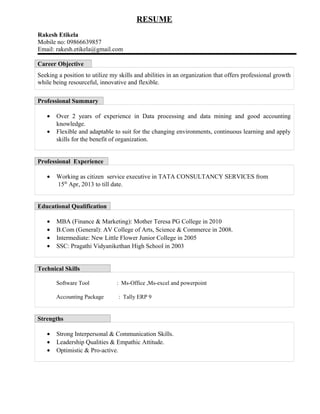 RESUME
Rakesh Etikela
Mobile no: 09866639857
Email: rakesh.etikela@gmail.com
Career Objective
Seeking a position to utilize my skills and abilities in an organization that offers professional growth
while being resourceful, innovative and flexible.
Professional Summary
• Over 2 years of experience in Data processing and data mining and good accounting
knowledge.
• Flexible and adaptable to suit for the changing environments, continuous learning and apply
skills for the benefit of organization.
Professional Experience
• Working as citizen service executive in TATA CONSULTANCY SERVICES from
15th
Apr, 2013 to till date.
Educational Qualification
• MBA (Finance & Marketing): Mother Teresa PG College in 2010
• B.Com (General): AV College of Arts, Science & Commerce in 2008.
• Intermediate: New Little Flower Junior College in 2005
• SSC: Pragathi Vidyanikethan High School in 2003
Technical Skills
Software Tool : Ms-Office ,Ms-excel and powerpoint
Accounting Package : Tally ERP 9
Strengths
• Strong Interpersonal & Communication Skills.
• Leadership Qualities & Empathic Attitude.
• Optimistic & Pro-active.
 