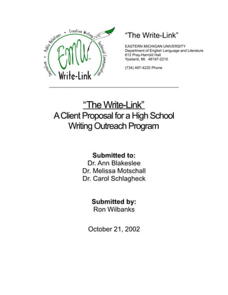 “The Write-Link”
EASTERN MICHIGAN UNIVERSITY
Department of English Language and Literature
612 Pray-Harrold Hall
Ypsilanti, MI. 48197-2210
(734) 487-4220 Phone
“The Write-Link”
AClient Proposal for a High School
Writing Outreach Program
Submitted to:
Dr. Ann Blakeslee
Dr. Melissa Motschall
Dr. Carol Schlagheck
Submitted by:
Ron Wilbanks
October 21, 2002
 