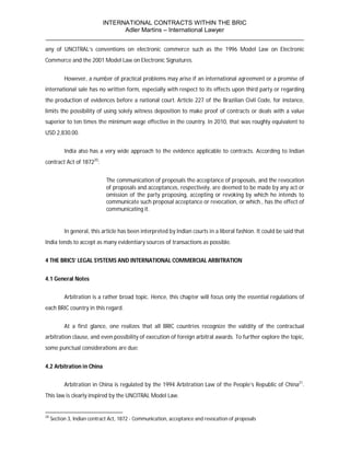 INTERNATIONAL CONTRACTS WITHIN THE BRIC
                       Adler Martins – International Lawyer
___________________________________________________________________________
any of UNCITRAL’s conventions on electronic commerce such as the 1996 Model Law on Electronic
Commerce and the 2001 Model Law on Electronic Signatures.


           However, a number of practical problems may arise if an international agreement or a promise of
international sale has no written form, especially with respect to its effects upon third party or regarding
the production of evidences before a national court. Article 227 of the Brazilian Civil Code, for instance,
limits the possibility of using solely witness deposition to make proof of contracts or deals with a value
superior to ten times the minimum wage effective in the country. In 2010, that was roughly equivalent to
USD 2,830.00.


           India also has a very wide approach to the evidence applicable to contracts. According to Indian
contract Act of 187220:


                              The communication of proposals the acceptance of proposals, and the revocation
                              of proposals and acceptances, respectively, are deemed to be made by any act or
                              omission of the party proposing, accepting or revoking by which he intends to
                              communicate such proposal acceptance or revocation, or which., has the effect of
                              communicating it.


           In general, this article has been interpreted by Indian courts in a liberal fashion. It could be said that
India tends to accept as many evidentiary sources of transactions as possible.


4 THE BRICS’ LEGAL SYSTEMS AND INTERNATIONAL COMMERCIAL ARBITRATION


4.1 General Notes


           Arbitration is a rather broad topic. Hence, this chapter will focus only the essential regulations of
each BRIC country in this regard.


           At a first glance, one realizes that all BRIC countries recognize the validity of the contractual
arbitration clause, and even possibility of execution of foreign arbitral awards. To further explore the topic,
some punctual considerations are due:


4.2 Arbitration in China


           Arbitration in China is regulated by the 1994 Arbitration Law of the People’s Republic of China21.
This law is clearly inspired by the UNCITRAL Model Law.


20
     Section 3, Indian contract Act, 1872 - Communication, acceptance and revocation of proposals
 