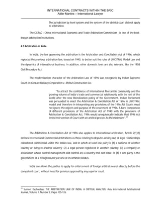 INTERNATIONAL CONTRACTS WITHIN THE BRIC
                       Adler Martins – International Lawyer
___________________________________________________________________________
                           The jurisdiction by level system and the system of the district court did not apply
                           to arbitration.

        The CIETAC - China International Economic and Trade Arbitration Commission - is one of the best-
known arbitration institutions.


4.3 Arbitration in India


        In India, the law governing the arbitration is the Arbitration and Conciliation Act of 1996, which
replaced the previous arbitration law, issued on 1940, to better suit the rules of UNCITRAL Model Law and
the dynamics of international business. In addition, other domestic laws are also relevant, like the 1908
Civil Procedure Act.


        The modernization character of the Arbitration Law of 1996 was recognized by Indian Supreme
Court on Konkan Railway Corporation v. Mehul Construction Co.:


                                   "To attract the confidence of International Mercantile community and the
                           growing volume of India’s trade and commercial relationship with the rest of the
                           world after the new liberalization policy of the Government, Indian Parliament
                           was persuaded to enact the Arbitration & Conciliation Act of 1996 in UNCITRAL
                           model and therefore in interpreting any provisions of the 1996 Act Courts must
                           not ignore the objects and purpose of the enactment of 1996. A bare comparison
                           of different provisions of the Arbitration Act of 1940 with the provisions of
                           Arbitration & Conciliation Act, 1996 would unequivocally indicate that 1996 Act
                           limits intervention of Court with an arbitral process to the minimum’’.23




        The Arbitration & Conciliation Act of 1996 also applies to international arbitration. Article 2(1)(f)
defines International Commercial Arbitrations as those relating to disputes arising out of legal relationships
considered commercial under the Indian law, and in which at least one party is (1) a national of another
country or living in another country; (2) a legal person registered in another country; (3) a company or
association whose central management and control are a country that not India; or (4) if one party is the
government of a foreign country or one of its offshore bodies.


        India law allows the parties to apply for enforcement of foreign arbitral awards directly before the
competent court, without need for previous approval by any superior court.




23
   Sumeet Kachwahas; THE ARBITRATION LAW OF INDIA: A CRITICAL ANALYSIS; Asia International Arbitrational
Journal, Volume 1, Number 2, Pages 105-126.
 