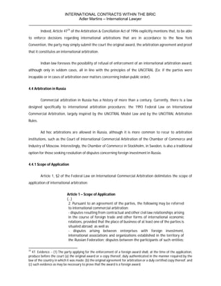 INTERNATIONAL CONTRACTS WITHIN THE BRIC
                       Adler Martins – International Lawyer
___________________________________________________________________________
         Indeed, Article 4724 of the Arbitration & Conciliation Act of 1996 explicitly mentions that, to be able
to enforce decisions regarding international arbitrations that are in accordance to the New York
Convention, the party may simply submit the court the original award, the arbitration agreement and proof
that it constitutes an international arbitration.


         Indian law foresees the possibility of refusal of enforcement of an international arbitration award,
although only in seldom cases, all in line with the principles of the UNCITRAL (Ex: if the parties were
incapable or in cases of arbitration over matters concerning Indian public order).


4.4 Arbitration in Russia


         Commercial arbitration in Russia has a history of more than a century. Currently, there is a law
designed specifically to international arbitration procedures: the 1993 Federal Law on International
Commercial Arbitration, largely inspired by the UNCITRAL Model Law and by the UNCITRAL Arbitration
Rules.


         Ad hoc arbitrations are allowed in Russia, although it is more common to recur to arbitration
institutions, such as the Court of International Commercial Arbitration of the Chamber of Commerce and
Industry of Moscow. Interestingly, the Chamber of Commerce in Stockholm, in Sweden, is also a traditional
option for those seeking resolution of disputes concerning foreign investment in Russia.


4.4.1 Scope of Application


         Article 1, §2 of the Federal Law on International Commercial Arbitration delimitates the scope of
application of international arbitration:


                            Article 1 – Scope of Application
                            (…)
                             2. Pursuant to an agreement of the parties, the following may be referred
                             to international commercial arbitration:
                             - disputes resulting from contractual and other civil law relationships arising
                             in the course of foreign trade and other forms of international economic
                             relations, provided that the place of business of at least one of the parties is
                             situated abroad; as well as
                             - disputes arising between enterprises with foreign investment,
                             international associations and organizations established in the territory of
                             the Russian Federation; disputes between the participants of such entities;

24
   47. Evidence. - (1) The party applying for the enforcement of a foreign award shall, at the time of the application,
produce before the court (a) the original award or a copy thereof, duly authenticated in the manner required by the
law of the country in which it was made; (b) the original agreement for arbitration or a duly certified copy thereof; and
(c) such evidence as may be necessary to prove that the award is a foreign award.
 