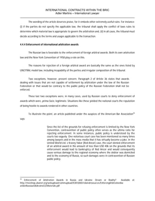 INTERNATIONAL CONTRACTS WITHIN THE BRIC
                       Adler Martins – International Lawyer
___________________________________________________________________________
        The wording of the article deserves praise, for it embeds other extremely useful rules. For instance:
(i) if the parties do not specify the applicable law, the tribunal shall apply the conflict of laws rules to
determine which material law is appropriate to govern the arbitration and, (ii) in all cases, the tribunal must
decide according to the terms and usages applicable to the transaction.


4.4.4 Enforcement of international arbitration awards


        The Russian law is favorable to the enforcement of foreign arbitral awards. Both its own arbitration
law and the New York Convention of 1958 play a role on this.


        The reasons for rejection of a foreign arbitral award are basically the same as the ones listed by
UNCITRAL model law, including incapability of the parties and irregular composition of the tribunal.


        Two exceptions, however, present concern. Paragraph 2 of Article 36 states that awards
dealing with issues that are not capable of settlement by arbitration under the law of the Russian
Federation or that would be contrary to the public policy of the Russian Federation shall not be
enforced.

        These last two exceptions were, in many cases, used by Russian courts to deny enforcement of
awards which were, prima facie, legitimate. Situations like these yielded the national courts the reputation
of being hostile to awards rendered in other countries.


        To illustrate the point, an article published under the auspices of the American Bar Association26
says:


                          Since the list of the grounds for refusing enforcement is limited by the New York
                          Convention, contravention of public policy often serves as the ultima ratio for
                          rejecting enforcement. In some instances, public policy is understood by the
                          courts too vaguely. One notorious court case has been mentioned so many times
                          among lawyers and in the mass media that it has virtually become a joke. In the
                          United World Ltd. v Krasny Yakor (Red Ancor) case, the court denied enforcement
                          of an arbitral award in the amount of less than USD 40k on the grounds that its
                          enforcement would lead to bankruptcy of Red Ancor and would consequently
                          cause serious damage to the regional economy where the debtor was domiciled
                          and to the economy of Russia, so such damages were in contravention of Russian
                          public policy.




26
    Enforcement of Arbitration Awards in Russia and Ukraine: Dream or Reality?                 Available at:
http://meetings.abanet.org/webupload/commupload/IC855000/relatedresources/EnforcingArbitrationAw
ardsinRussiaandUkraineCLEMaterials.pdf
 