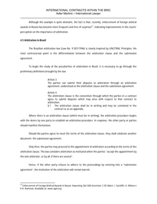 INTERNATIONAL CONTRACTS WITHIN THE BRIC
                       Adler Martins – International Lawyer
___________________________________________________________________________
        Although the example is quite dramatic, the fact is that, recently, enforcement of foreign arbitral
awards in Russia has become more frequent and free of surprises27, indicating improvements in the courts’
perception on the importance of arbitration.


4.5 Arbitration in Brazil


        The Brazilian arbitration law (Law No. 9.307/1996) is clearly inspired by UNCITRAL Principles. His
most controversial point is the differentiation between the arbitration clause and the submission
agreement.


        To begin the study of the peculiarities of arbitration in Brazil, it is necessary to go through the
preliminary definitions brought by the law.


                            Article 3
                            The parties can submit their disputes to arbitration through an arbitration
                            agreement, understood as the arbitration clause and the submission agreement.

                            Article 4
                            The arbitration clause is the convention through which the parties in a contract
                            agree to submit disputes which may arise with respect to that contract to
                            arbitration.
                            § 1 The arbitration clause shall be in writing and may be contained in the
                                   contract or as an appendix.

        Where there is an arbitration clause (which must be in writing), the arbitration procedure begins
with the desire by one party to establish an arbitration procedure. In response, the other party or parties
should manifest themselves.


        Should the parties agree to meet the terms of the arbitration clause, they shall celebrate another
document: the submission agreement.


        Only then, the parties may proceed to the appointment of arbitrators according to the terms of the
arbitration clause. The law considers arbitration as instituted when the parties ‘‘accept the appointment by
the sole arbitrator, or by all, if there are several’’.


        Hence, if the other party refuses to adhere to the proceedings by entering into a “submission
agreement”, the institution of the arbitration will remain barred.




27
  Enforcement of Foreign Arbitral Awards in Russia: Improving, But Still Uncertain. C.M. Baker, J. Sutcliffe, K. Wilson e
K.H. Romman, Available at: www.ogel.org.
 