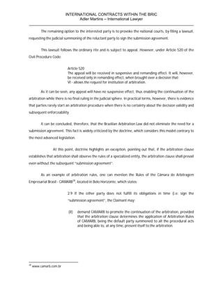 INTERNATIONAL CONTRACTS WITHIN THE BRIC
                       Adler Martins – International Lawyer
___________________________________________________________________________
          The remaining option to the interested party is to provoke the national courts, by filing a lawsuit,
requesting the judicial summoning of the reluctant party to sign the submission agreement.


          This lawsuit follows the ordinary rite and is subject to appeal. However, under Article 520 of the
Civil Procedure Code:


                           Article 520
                           The appeal will be received in suspensive and remanding effect. It will, however,
                           be received only in remanding effect, when brought over a decision that:
                           VI - allows the request for institution of arbitration.

          As it can be seen, any appeal will have no suspensive effect, thus enabling the continuation of the
arbitration while there is no final ruling in the judicial sphere. In practical terms, however, there is evidence
that parties rarely start an arbitration procedure when there is no certainty about the decision validity and
subsequent enforceability.


          It can be concluded, therefore, that the Brazilian Arbitration Law did not eliminate the need for a
submission agreement. This fact is widely criticized by the doctrine, which considers this model contrary to
the most advanced legislation.


                 At this point, doctrine highlights an exception, pointing out that, if the arbitration clause
establishes that arbitration shall observe the rules of a specialized entity, the arbitration clause shall prevail
even without the subsequent “submission agreement”.


          As an example of arbitration rules, one can mention the Rules of the Câmara de Arbitragem
Empresarial Brasil - CAMARB28, located in Belo Horizonte, which states:


                           2.9 If the other party does not fulfill its obligations in time (i.e: sign the
                           “submission agreement”, the Claimant may:


                            (II)   demand CAMARB to promote the continuation of the arbitration, provided
                                   that the arbitration clause determines the application of Arbitration Rules
                                   of CAMARB, being the default party summoned to all the procedural acts
                                   and being able to, at any time, present itself to the arbitration.




28
     www.camarb.com.br
 