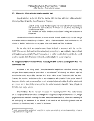 INTERNATIONAL CONTRACTS WITHIN THE BRIC
                       Adler Martins – International Lawyer
___________________________________________________________________________
4.5.1 Enforcement of international arbitration awards in Brazil


        According to item IV of article 34 of the Brazilian Arbitration Law, arbitration will be national or
international depending on the place of issuance of the award:


                           Art.34 A foreign award shall be recognized or enforced in Brazil in accordance
                           with international treaties effective in domestic law and, failing that, strictly in
                           accordance with this Act.
                           Sole Paragraph. An arbitral award issued outside the country shall be deemed a
                           foreign one.

        The national or international character of the arbitral award is important because the foreign
arbitral awards must be approved by the Superior Court of Justice to be allowed enforcement in Brazil. The
reasons for denial of enforcement are roughly the same as the ones in UNCITRAL Model Law


        On the other hand, an arbitration award issued in Brazil in accordance with the Law No.
9.307/1996, even one dealing with an international contract, need not be approved by the Supreme Court
and may be executed promptly. Thus, if the execution of an arbitral award in Brazil is desirable, the award
should be issued in Brazil. This indeed has been the practice adopted by several companies.


4.6 Recognition and Enforcement of Arbitral Awards by the BRIC countries according to the New York
Convention of 1958


        In relation to this treaty, Russia, China and India have adopted the reservation that they only
recognize arbitral awards issued on States Parties to the convention29. Fortunately, that does not implicate
lack of enforceability among BRIC countries, since all are parties to the Convention. China and India,
however, also adopted a provision according to which they would only recognize foreign arbitral awards if
they were related to trade contracts, defined as such according to their national law. Brazil has not adopted
any reserve, but its domestic law only recognizes the arbitral awards on disposable rights, although no
limited to trade related subjects.


        One should note that the provisions above does not necessarily mean that these arbitral awards
can be recognized immediately, since, according to the basic principle of private international law, foreign
judgments can not violate the internal public order. It follows that fundamentals, such as the summoning of
the other party, the adherence of the decision to the limits of the arbitration agreement and the
observance of matters that cannot be subject to arbitration.


29
  Russia has accepted the possibility of recognition of arbitral awards made in non-signatory countries, as long as
reciprocal treatment was granted.
 