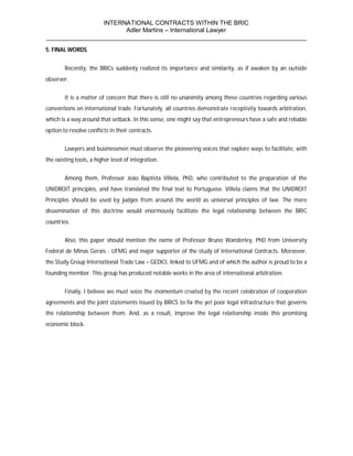 INTERNATIONAL CONTRACTS WITHIN THE BRIC
                       Adler Martins – International Lawyer
___________________________________________________________________________
5. FINAL WORDS


        Recently, the BRICs suddenly realized its importance and similarity, as if awaken by an outside
observer.


        It is a matter of concern that there is still no unanimity among these countries regarding various
conventions on international trade. Fortunately, all countries demonstrate receptivity towards arbitration,
which is a way around that setback. In this sense, one might say that entrepreneurs have a safe and reliable
option to resolve conflicts in their contracts.


        Lawyers and businessmen must observe the pioneering voices that explore ways to facilitate, with
the existing tools, a higher level of integration.


        Among them, Professor João Baptista Villela, PhD, who contributed to the preparation of the
UNIDROIT principles, and have translated the final text to Portuguese. Villela claims that the UNIDROIT
Principles should be used by judges from around the world as universal principles of law. The mere
dissemination of this doctrine would enormously facilitate the legal relationship between the BRIC
countries.


        Also, this paper should mention the name of Professor Bruno Wanderley, PhD from University
Federal de Minas Gerais - UFMG and major supporter of the study of International Contracts. Moreover,
the Study Group International Trade Law – GEDICI, linked to UFMG and of which the author is proud to be a
founding member. This group has produced notable works in the area of international arbitration.


        Finally, I believe we must seize the momentum created by the recent celebration of cooperation
agreements and the joint statements issued by BRICS to fix the yet poor legal infrastructure that governs
the relationship between them. And, as a result, improve the legal relationship inside this promising
economic block.
 