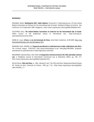 INTERNATIONAL CONTRACTS WITHIN THE BRIC
                       Adler Martins – International Lawyer
___________________________________________________________________________



REFERENCES


DHOLAKIA, Shishir. Ratifying the CISG - India's Options. Presented in "Celebrating Success: 25 Years United
Nations Convention on Contracts for the International Sale of Goods" (Collation of Papers at Uncitral - Siac
Conference 22-23 September 2005, Singapore). <http://www.cisg.law.pace.edu/cisg/biblio/dholakia.html>

FLECHTNER, Harry. The United Nations Convention on Contracts for the International Sale of Goods.
Online Lecture at UN Audiovisual Library of International Law. <http://untreaty.un.
org/cod/avl/lectureseries.html>

GAMA JR., Lauro. A hora e a vez da Convenção de Viena. Jornal Valor Econômico, 22.09.2009. http://cisg
brasil.dominiotempor ario.com/doc/lgama1.htm

MAHAJAN, Ruchi; MOHAN, Jai. Proposed amendments to arbitration law in India: implications and effect.
The In-House Lawyer, 10.06.2010. http://www.inhouselawyer.co.uk/ index.php/india/8046- proposed-
amendments-to-arbitration-law-in-india-implications-and-effect

MAJUMDAR, Indraneel Basu; JHA, Srishti. A Comparative Overview between the CISG and Indian Contract
Law. 5 Vindobona Journal of International Commercial Law & Arbitration (2001), pp. 185- 211.
http://www.cisg.law.pace.edu/cisg/biblio/majumdar.html

ZELLER, Bruno. CISG and China. In.: WILL, Michael R. (ed.). The CISG and China: Dialog Deutschland-Schweiz
VII, Faculté de droit, Université de Genève, 1999, pp. 7-22. <http://www.cisg.law.pace.edu/cisg/biblio/
zeller.html#N_1_?>
 