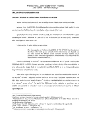 INTERNATIONAL CONTRACTS WITHIN THE BRIC
                       Adler Martins – International Lawyer
___________________________________________________________________________
2. MAJOR CONVENTIONS TO BE EXAMINED


2.1 Vienna Convention on Contracts for the International Sale of Goods


        Several international organizations aim at creating uniform standards for international trade.


        Amongst them, the UNCITRAL (United Nations Commission on International Trade Law) is the most
prominent, and has fulfilled a key role in developing uniform standards for trade.


        Specifically in the case of contracts for sale of goods, the most important convention on the subject
is certainly the Vienna Convention on Contracts for the International Sale of Goods (CISG), established
under the auspices of UNCITRAL in 1980.


        In its preamble, its universalizing purpose is clear:


                          [The States parties to this Convention] BEING OF THE OPINION that the adoption
                          of uniform rules which govern contracts for the international sale of goods and
                          take into account the different social, economic and legal systems would
                          contribute to the removal of legal barriers in international trade and promote the
                          development of international trade (…)

        Currently ratified by 74 countries5, representatives of more than 90% of global trade in goods
(GAMMA JR, 2009), the CISG is the most successful trade treaty in history. In fact, it has been classified by
some authors as the Magna Carta of international trade (ZELLER, 1999), or as an "unexpected success
story" in Professor Schlechtriem’s6 words.


        Some of the topics covered by the CISG are: formation and execution of international contracts of
sale of goods7; the seller’s obligation to deliver the goods and the buyer's obligation to pay the price8, the
rights of the parties in case of breach of contract9; exceptions from liability for breach, as the occurrence of
force majeure10, among others11. The goal of the CISG rendering the regulation of such issues was to
establish core standards on which there could be a reasonable consensus between countries of different
legal backgrounds.


5
  CISG’s status can be found at UNCITRAL’s website:
<http://www.uncitral.org/uncitral/en/uncitral_texts/sale_goods/19 80CISG_status.html>.
6
   Peter Schlechtriem; Requirements of Application and Sphere of Applicability of the CISG; Victoria University of
Wellington Law Review (2005/4) 781-794.
7
  Part II – Formation of the Contract
8
  Part III, Chapters II and III – Obligations of the Seller and the Buyer (from articles 30 and 53, respectively).
9
  Part III, Chapter V, Section II – Damages (art. 74).
10
   Part III, Chapter V, Section IV – Exemption (art. 79).
11
   For instance, provisions on passing of risk and obligation over the quality of the goods sold.
 