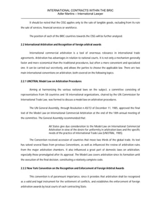 INTERNATIONAL CONTRACTS WITHIN THE BRIC
                       Adler Martins – International Lawyer
___________________________________________________________________________
        It should be noted that the CISG applies only to the sale of tangible goods, excluding from its rule
the sale of services, financial services or workforce.


        The position of each of the BRIC countries towards the CISG will be further analyzed.


2.2 International Arbitration and Recognition of foreign arbitral awards


        International commercial arbitration is a tool of enormous relevance in international trade
agreements. Arbitration has advantages in relation to national courts. It is not only a mechanism generally
faster and more economical than the traditional procedures, but often a more convenient and specialized
one. It can be carried out secretively, and allows the parties to choose the applicable law. There are two
main international conventions on arbitration, both covered on the following topics:


2.2.1 UNCITRAL Model Law on Arbitration Procedures


        Aiming at harmonizing the various national laws on the subject, a committee consisting of
representatives from 58 countries and 18 international organizations, chaired by the UN Commission for
International Trade Law, was formed to discuss a model law on arbitration procedures.


        The UN General Assembly, through Resolution n.40/72 of December 11, 1985, approved the final
text of the Model Law on International Commercial Arbitration at the end of the 18th annual meeting of
the committee. The General Assembly recommended that:


                          All States give due consideration to the Model Law on International Commercial
                          Arbitration in view of the desire for uniformity in arbitration laws and the specific
                          needs of the practice of International Trade Law (UNCITRAL, 1985).

        The Convention received accession of countries that move two thirds of the global trade. Its text
has solved several flaws from previous Conventions, as well as influenced the review of arbitration rules
from the major arbitration chambers. It also influenced a great part of domestic laws on arbitration,
especially those promulgated after its approval. The Model Law covers arbitration since its formation until
the execution of the final decision, constituting a relatively complete code.


2.2.2 New York Convention on the Recognition and Enforcement of Foreign Arbitral Awards


        This convention is of paramount importance, since it provides that arbitration shall be recognized
as a valid and legal instrument for the settlement of conflicts, and establishes the enforcement of foreign
arbitration awards by local courts of each contracting State.
 