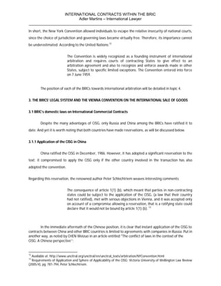INTERNATIONAL CONTRACTS WITHIN THE BRIC
                       Adler Martins – International Lawyer
___________________________________________________________________________
In short, the New York Convention allowed individuals to escape the relative insecurity of national courts,
since the choice of jurisdiction and governing laws became virtually free. Therefore, its importance cannot
be underestimated. According to the United Nations:12


                           The Convention is widely recognized as a founding instrument of international
                           arbitration and requires courts of contracting States to give effect to an
                           arbitration agreement and also to recognize and enforce awards made in other
                           States, subject to specific limited exceptions. The Convention entered into force
                           on 7 June 1959.


        The position of each of the BRICs towards international arbitration will be detailed in topic 4.


3. THE BRICS’ LEGAL SYSTEM AND THE VIENNA CONVENTION ON THE INTERNATIONAL SALE OF GOODS


3.1 BRIC’s domestic laws on International Commercial Contracts


        Despite the many advantages of CISG, only Russia and China among the BRICs have ratified it to
date. And yet it is worth noting that both countries have made reservations, as will be discussed below.


3.1.1 Application of the CISG in China


        China ratified the CISG in December, 1986. However, it has adopted a significant reservation to the
text: it compromised to apply the CISG only if the other country involved in the transaction has also
adopted the convention.


Regarding this reservation, the renowned author Peter Schlechtriem weaves interesting comments:


                           The consequence of article 1(1) (b), which meant that parties in non-contracting
                           states could be subject to the application of the CISG, (a law that their country
                           had not ratified), met with serious objections in Vienna, and it was accepted only
                           on account of a compromise allowing a reservation, that is a ratifying state could
                           declare that it would not be bound by article 1(1) (b). 13



        In the immediate aftermath of the Chinese position, it is clear that instant application of the CISG to
contracts between China and other BRIC countries is limited to agreements with companies in Russia. Put in
another way, as noted by CHEN Weizuo in an article entitled "The conflict of laws in the context of the
CISG: A Chinese perspective’’:


12
  Available at: http://www.uncitral.org/uncitral/en/uncitral_texts/arbitration/NYConvention.html
13
  Requirements of Application and Sphere of Applicability of the CISG; Victoria University of Wellington Law Review
(2005/4), pg. 781-794, Peter Schlechtriem.
 