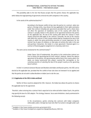 INTERNATIONAL CONTRACTS WITHIN THE BRIC
                       Adler Martins – International Lawyer
___________________________________________________________________________
           This possibility adds to the fact that Russia accepts that the parties choose the applicable law,
which allows the legal planning of agreements entered into with companies in the country.


           In the words of the authorized doctrine15:


                              According to the Russian conflict of law rules the parties to a contract, when one
                              party is a foreign entity, may choose the law applicable to their rights and duties
                              under that contract including sale agreements provided that such a choice does
                              not affect the operation of mandatory rules of the country with which the
                              contract is actually related. In the absence of an agreement between the parties
                              on the applicable law, the law of the country with which the contract is most
                              closely connected shall apply to the contract. Generally, the law of the country
                              with which the contract is most closely related shall be considered the law of the
                              country in which the party performing execution of crucial importance for the
                              contract has its place of residence or main place of activity (the seller in the sale
                              and purchase transaction, the lender in a loan agreement, financial agent in a
                              contract of financing against assignment of a monetary claim etc.)

           The same can be envisioned for the comment below16:


                              Under Clause 166 of Fundamentals, the parties to the construction contract are
                              free to choose the governing law for their contract. However, absent the express
                              agreement of the parties, the governing law will be that of the country where the
                              works are being constructed (the project country).This corresponds to the
                              customary practice of selecting the law of the project country as the governing
                              law of contract.

           In short: in contracts between Russian and Brazilian and Indian and Russian parties, the CISG can be
elected as the applicable law, provided that the conflict of law rules does not demand it to be applied and
that the parties do not wish to allow Brazilian or Indian Law to rule the case.


3.1.3 Application of the CISG in India and Brazil


           Neither of these countries adopted the CISG. However, the Indian law allows the parties to choose
the applicable law for the agreement.


Therefore, when entering into a contract that is expected to be enforced before Indian Courts, the parties
may specify the law of a CISG adopter. The strategy, however, faces some limitations, clearly summarized in
the following excerpt:


                              In the circumstances, parties entering into contracts with Indian companies
                              enforceable under a foreign law must note that if an action is brought under such

15
     Available at: http://www.mondaq.com/article.asp?articleid=59722.
16
     Available at: http://www.friendspartners.org/partners/fplegal/jrlaw/Russian_FIDIC.htm.
 