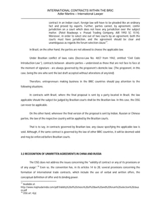 INTERNATIONAL CONTRACTS WITHIN THE BRIC
                       Adler Martins – International Lawyer
___________________________________________________________________________
                           contract in an Indian court, foreign law will have to be pleaded like an ordinary
                           fact and proved by experts. Further, parties cannot, by agreement, confer
                           jurisdiction on a court which does not have any jurisdiction over the subject
                           matter. (Patel Roadways v. Prasad Trading Company, AIR 1992 SC 1514).
                           Moreover, in order to select one out of two courts by an agreement, both the
                           courts must have jurisdiction, and the agreement should be clear and
                           unambiguous as regards the forum selection clause17.

        In Brazil, on the other hand, the parties are not allowed to choose the applicable law.


        Under Brazilian conflict of laws rules (Decree-Law No. 4657 from 1942, entitled ”Civil Code
Introduction Law’’), contracts between absente parties – understood as those that are not face to face at
the moment of signature - are always governed by the proponent’s domicile law. (The proponent, in this
case, being the one who sent the last draft accepted without alterations of any kind)


        Therefore, entrepreneurs making business in the BRIC countries should pay attention to the
following situations:


        In contracts with Brazil, where the final proposal is sent by a party located in Brazil, the law
applicable should the subject be judged by Brazilian courts shall be the Brazilian law. In this case, the CISG
can never be applicable.


        On the other hand, whenever the final version of the proposal is sent by Indian, Russian or Chinese
parties, the law of the respective country will be applied by the Brazilian courts.


        That is to say, in contracts governed by Brazilian law, any clause specifying the applicable law is
void. Although, if the same contract is governed by the law of other BRIC countries, it will be deemed valid
and may be enforced before Brazilian courts.




3.2 RECOGNITION OF UNWRITTEN AGREEMENTS IN CHINA AND RUSSIA


        The CISG does not address the issues concerning the "validity of contract or any of its provisions or
of any usage”.18 Even so, the convention has, in its articles 14 to 28, several provisions concerning the
formation of international trade contracts, which include the use of verbal and written offers, the
conceptual definition of offer and its binding power.

17
   Available at:
http://www.majmudarindia.com/pdf/Validity%20of%20choice%20of%20law%20and%20forum%20selection%20claus
es.pdf
18
   CISG art. 4(a)
 