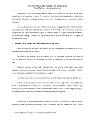 INTERNATIONAL CONTRACTS WITHIN THE BRIC
                       Adler Martins – International Lawyer
___________________________________________________________________________
           In this sense, the Convention adopts a liberal stance, by not limiting the expressions of willingness
to a written form, as provided by Article 11: "A contract of sale need not be concluded in or evidenced by
writing and is not subject to any other requirement as to form. It may be proved by any means, including
witnesses".


           However, this provision is virtually ineffective in the scope of application of the CISG in the BRICs,
since both Russia and China adopted the reservation of Article 96 of the Convention, which bans
recognition of any expression of intent designed to celebrate, modify or accept a contract of sale which is
not expressed in writing19. Therefore the negotiations between these two countries must be rigorously
documented in writing.


3.3 RECOGNITION OF UNWRITTEN AGREEMENTS IN BRAZIL AND INDIA


           Under Brazilian Law, the Civil Code provides for the binding power of commercial proposals,
regardless of the means used to convey it.


           Article 427 of the Brazilian Civil Code stipulates that "The offer binds the offeror, if the contrary
does not result from the terms of the proposal, the nature of the business, or the circumstances of the
case".


           Moreover, according to Article 429, "The public offer (note: an offer to the public) is deemed as
equivalent to a proposal whenever it presents the essential requirements necessary to establish a contract,
unless the opposite results from the circumstances or usages".


           As one can perceive, the law sets a protective tone towards the prospective buyer in Brazilian law.


           In theory, there is no requirement of written form to the formation of purchase and sale of goods in
Brazil, so the manifestation of will can occur by any means. Even so, in order for a promise or offer to gain
binding force, it should contain the essential elements of the contract of sale: a lawful and possible object,
a determined or determinable value and a determined or determinable recipient.




           Consequently, a promise of sale made in electronic formats, such as email, can bind the parties.
However, Brazilian law does not provide specific rules to this sort of trade and, unlike China, has not ratified



19
     Available at: http://www.cisg.law.pace.edu/cisg/countries/cntries.html
 
