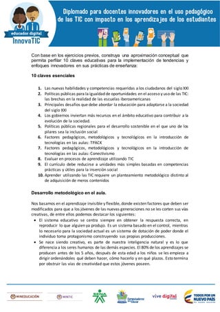 Con base en los ejercicios previos, construya una aproximación conceptual que
permita perfilar 10 claves educativas para la implementación de tendencias y
enfoques innovadores en sus prácticas de enseñanza:
10 claves esenciales
1. Las nuevas habilidades y competencias requeridas a los ciudadanos del siglo XXI
2. Políticas públicas para la igualdad de oportunidades en el acceso y uso de las TIC:
las brechas en la realidad de las escuelas iberoamericanas
3. Principales desafíos que debe abordar la educación para adaptarse a la sociedad
del siglo XXI
4. Los gobiernos inviertan más recursos en el ámbito educativo para contribuir a la
evolución de la sociedad.
5. Políticas públicas regionales para el desarrollo sostenible en el que uno de los
pilares sea la inclusión social
6. Factores pedagógicos, metodológicos y tecnológicos en la introducción de
tecnologías en las aulas: TPACK
7. Factores pedagógicos, metodológicos y tecnológicos en la introducción de
tecnologías en las aulas: Conectivismo
8. Evaluar en procesos de aprendizaje utilizando TIC
9. El currículo debe reducirse a unidades más simples basadas en competencias
prácticas y útiles para la inserción social
10. Aprender utilizando las TIC requiere un planteamiento metodológico distinto al
de adquisición de meros contenidos
Desarrollo metodológico en el aula.
Nos basamos en el aprendizaje invisible y flexible, donde existen factores que deben ser
modificados para que a los jóvenes de las nuevas generaciones no se les corten sus vías
creativas, de entre ellos podemos destacar los siguientes:
 El sistema educativo se centra siempre en obtener la respuesta correcta, en
reproducir lo que alguien ya produjo. Es un sistema basado en el control, mientras
lo necesario para la sociedad actual es un sistema de dotación de poder donde el
individuo toma protagonismo construyendo sus propias producciones.
 Se nace siendo creativo, es parte de nuestra inteligencia natural y es lo que
diferencia a los seres humanos de las demás especies. El 80% de los aprendizajes se
producen antes de los 5 años, después de esta edad a los niños se les empieza a
dirigir ordenándoles qué deben hacer, cómo hacerlo y en qué plazos. Esto termina
por obstruir las vías de creatividad que estos jóvenes poseen.
 