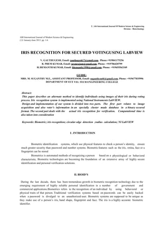 1 | Abi International Journal Of Modern Science & Engineering
Division – Biotechnology
ABI International Journal of Modern Science & Engineering
(1)1 January-June 2012. pp. 1-6
IRIS RECOGNITION FOR SECURED VOTINGUSING LABVIEW
V. GAUTHUGESH, Email: gauthugesh17@gmail.com, Phone:+919841175256
R. PREM KUMAR, Email: premrajum@gmail.com, Phone: +919786420799
H.HEMANTH KUMAR, Email: hhemanth.1990@gmail.com, Phone: +919655563349
GUIDE:
MRS. M. SUGANTHY M.E., ASSISTANT PROFESSOR, Email: suganthym46@gmail.com, Phone: +919677035996
DEPARTMENT OF ECE VEL TECH ENGINEERING COLLEGE
Abstract:
This paper describes an alternate method to identify individuals using images of their iris during voting
process. Iris recognition system is implemented using National Instruments LabVIEW.
Design and implementation of our system is divided into two parts. The first part relates to image
acquisition and also voter’s information in an specially cluster made database in a binary secured
format. The second part deals with the actual iris recognition for verification. Computational time is
also taken into consideration
Keywords: Biometric; iris recognition; circular edge detection ;radius calculation; NI LabVIEW
I . INTRODUCTION
Biometric identification systems, which use physical features to check a person’s identity, ensure
much greater security than password and number systems. Biometric features such as the iris, retina, face or a
fingerprint can be stored
Biometrics is automated methods of recognizing a person based on a physiological or behavioral
characteristic. Biometric technologies are becoming the foundation of an extensive array of highly secure
identification and personal verification solutions.
II. BIOID’S
During the last decade, there has been tremendous growth in biometric recognition technology due to the
emerging requirement of highly reliable personal identification in a number of government and
commercial applications.Biometrics refers to the recognition of an individual by using behavioral or
physical traits of that person. Traditional verification systems based on passwords can be easily hacked
when a password is divulged to an unauthorized user. Biometric systems are supposed to be unique as
they make use of a person’s iris, hand shape, fingerprint and face. The iris is a highly accurate biometric
identifier.
 