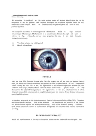 2 | Iris Recognition For Secured VotingUsing Labview
Division – Biotechnology
Iris recognition is considered as the most accurate means of personal identification due to the
uniqueness of the iris patterns. John Daugman developed iris recognition algorithm based on two-
dimensional Gabor wavelets. Most of commercial iris recognition systems are based on this
patented algorithm.
Iris recognition is a method of biometric personal identification based on high- resolution
irises images of human eyes. The human iris is an annular region between the pupil and sclera as
shown in Fig. 1. Generally, iris has many properties that make it an ideal biometric
recognition component:
i) Very little variation over a life's period
ii) Genetic independence
FIGURE . 1
Irises not only differ between identical twins, but also between the left and right eye. No two irises are
same. The ability to accurately measure the iris patterns, the false acceptance rate is 1 in 1031. Iris pattern is
formed during the first year of life, and pigmentation of the stroma takes place for the first few years.
Formation of the unique patterns of the iris is random and not related to any genetic factors. The only
characteristic that is dependent on genetics is the pigmentation of the iris, which determines its colour.
Epigenetic nature of iris patterns results in completely independent iris patterns. Even identical twins possess
uncorrelated iris patterns .
In this paper, we propose an iris recognition system. System is implemented using NI LabVIEW. This paper
is organized into few sections. First section presented the introduction and properties of the human
iris. Second section explains our proposed methodology, third section shows our working screenshot
result. Finally conclusion is drawn in fourth section. This paper is also concerned with secured verification
for voting.
III. PROPOSED METHODOLOGY
Design and implementation of for any iris recognition system can be subdivided into three parts . The
 