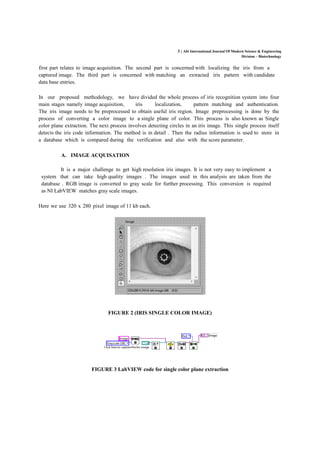 3 | Abi International Journal Of Modern Science & Engineering
Division – Biotechnology
first part relates to image acquisition. The second part is concerned with localizing the iris from a
captured image. The third part is concerned with matching an extracted iris pattern with candidate
data base entries.
In our proposed methodology, we have divided the whole process of iris recognition system into four
main stages namely image acquisition, iris localization, pattern matching and authentication.
The iris image needs to be preprocessed to obtain useful iris region. Image preprocessing is done by the
process of converting a color image to a single plane of color. This process is also known as Single
color plane extraction. The next process involves detecting circles in an iris image. This single process itself
detects the iris code information. The method is in detail . Then the radius information is used to store in
a database which is compared during the verification and also with the score parameter.
A. IMAGE ACQUISATION
It is a major challenge to get high resolution iris images. It is not very easy to implement a
system that can take high quality images . The images used in this analysis are taken from the
database . RGB image is converted to gray scale for further processing. This conversion is required
as NI LabVIEW matches gray scale images.
Here we use 320 x 280 pixel image of 11 kb each.
FIGURE 2 (IRIS SINGLE COLOR IMAGE)
FIGURE 3 LabVIEW code for single color plane extraction
 