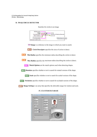 4 | Iris Recognition For Secured VotingUsing Labview
Division – Biotechnology
B. IMAQ CIRCLE DETECTOR
Searches for circles in an image
Image is a reference to the image in which you want to search.
Circle Descriptor specifies the sizes of circles to detect.
Min Radius specifies the minimum radius describing the circles to detect.
Max Radius specifies the maximum radius describing the circles to detect.
Match Options are the match options used when detecting shapes.
Rotation specifies whether or not to search for rotated versions of the shape.
Scale specifies whether or not to search for scaled versions of the shape.
Occlusion specifies whether or not to search for occluded versions of the shape.
Range Settings is an array that specifies the allowable ranges for rotation and scale.
IV. CLUSTER DATABASE
 
