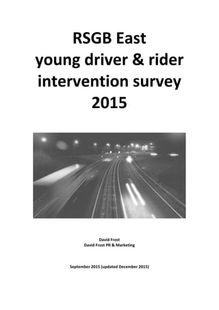 RSGB	
  East	
  	
  
young	
  driver	
  &	
  rider	
  
intervention	
  survey	
  
2015	
  
	
  
	
  
	
  
	
  
	
  
	
  
	
  
	
  
	
  
	
  
	
  
	
  
	
  
	
  
	
  
	
  
	
  
	
  
	
  
	
  
	
  
	
  
	
  
David	
  Frost	
  
David	
  Frost	
  PR	
  &	
  Marketing	
  
	
  
	
  
	
  
September	
  2015	
  (updated	
  December	
  2015)	
  
	
   	
  
 