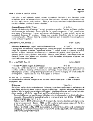 BETH MOSS
Page Two
BANK of AMERICA, Troy, MI (cont’d)
Participate in the migration events; insured appropriate participation and facilitated issue
remediation, within the planned migration window. Responsible for the overall management of daily
reporting and governance of the project. Manage tracking spreadsheets/project plan to assist in
managing planned events and server migrations.
Change Manager, BAND7 Project 2012-2013
Manage full deployment of Windows 7 globally across the enterprise. Facilitate worldwide meetings
with business and technology. Responsible for the overall management of daily reporting and
governance of the project. Interact and partner with business IT groups globally, as well as,
associated Corporate IT functions. Create and maintain SharePoint site to track project
scorecard/updates. Manage tracking spreadsheets/project plan to assist in managing planned
events and user migrations.
OAKLAND COUNTY, Pontiac, MI 5/2011-6/2012
Portfolio/CRM Manager, Dept of Health and Human Svcs 2011-2012
Creating clear and attainable project objectives, building the project requirements, and managing
scope for a portfolio of Health Department projects. Oversee a team of Systems Architects,
Business Analysts, Developers and User Support Specialists engaged in delivering technical
solutions and supporting business applications. Manage interaction with Health Department and
Oakland County cities, villages and townships. Utilize technology to organize, automate, and
synchronize business processes.
BANK of AMERICA, Troy, MI 9/2010-5/2011
Technical Project Manager, tBAND Project 2010-2011
Manage the world wide migration of 9,000+ users from legacy Merrill Lynch to BOA infrastructure.
Facilitate worldwide meetings with business and technology. Create and maintain SharePoint site
to track project updates. Manage tracking spreadsheets to assistin managing 330 events and 9,000
user migration. Track issues and risks in all aspects of operation.
R.L. POLK & CO., Southfield, MI 9/2004-2/2010
Industry leader in automotive intelligence and solutions; Annual revenue of $150MM, Number of
employees – 500
IT Director 2004-2010
Guided and lead applications development, delivery and maintenance of programs and systems, in
accordance with the corporate strategic plans and objectives. Interfaced with sales and client on
design of tailored solutions or product modifications. Lead innovation and technology integration
efforts specific to AIS, OEM, Heavy Truck and Aftermarket client requirements.
 Forecasted for and managed-to assigned budget, minimized expenditures and optimally utilized
resource. Responsible for supporting books of revenue ranging from $10MM - $45MM and
teams ranging in size from 10 to 31.
 Reduced cost by $350k and reallocated 7 developers by migrating desktop cyclical processing
to server environment. Scope: 2,500 monthly customer deliverables; required 5 full time
developers for 6 months; completed 2 weeks ahead of target.
 Reduced overhead cost by $200k by developing a customer facing online web application for
cataloguing and inventory management. Scope: 1,000 clients; required 1.5 full time developers
for 5 months; completed on target.

 