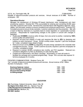 BETH MOSS
Page Four
A.C.N., Inc, Farmington Hills, MI 7/1999-8/2002
Reseller of telecommunication products and services. Annual revenues of $1.5MM. Number of
employees - 350
Operations Director 1999-2002
Managed the development of Windows NT-based client/server order management and client
provisioning systems. Directed 50+ FTEs accountable for entering and connecting 50,000 voice
and utility customers each month. Served as the corporate liaison with Regulatory agencies, LECs,
utilities, and third-party vendors to ensure compliance and enhanced performance. Oversaw FCC
Complaint process to ensure timely resolution, customer satisfaction and fine prevention. Met with
a board of Attorney Generals on a quarterly basis to review legislation on ’questionable business
practices’. Responsible for implementing changes to the system in concert with changes in
legislation.
 Reallocated $145MM in revenue within 30 days, from one carrier to another, maintaining 100%
service quality and performance.
 Improved accuracy and integrity of order and response file data by 20% by designing and
building an audit mechanism. Scope: 50,000 monthly orders; required 1 part time employee
for 1 week, completed 2 days ahead of target
 Reduced annual cost by $250K by integrating 3rd party energy operations into corporate order
management process. Scope: 75,000 customer accounts; required 2 part time employees for
3 months, completed on target
 Required to maintain 99.99% compliance rate monthly, per FCC regulation. Reduced non-
compliance allegations by 50% by developing an early warning alert.
 Created and implemented a ‘Win Back’ campaign. Assembled a 10 seat call center to
facilitate the campaign and monitored progress daily. Scope: 76% success rate; required 10
full time employees for 3 months.
FRONTIER COMMUNICATIONS, Bingham Farms, MI 4/1985-7/1999
Tier 1 provider of telecommunications products and services. Annual revenue of $2.1 Billion.
Number of employees – 10+K
Business Systems Liaison 1996 - 1999
Senior Manager Commissions 1993 - 1999
Revenue Accounting Analyst 1989 – 1993
Sr Billing Analyst 1985 - 1989
EDUCATION
BA, Psychology, Oakland University, Auburn Hills, MI
Six Sigma Green Belt, GPS, Inc., Harrison Twp, MI
LEAD Management Certification, HRS Advantage
Certified Mentor, Mentiium, Inc.
ISO 9001 Auditor
 