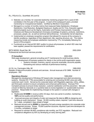 BETH MOSS
                                                                                           Page Two
R.L. POLK & Co., Southfield, MI (cont’d)

   • Selected, as a mentee, for corporate leadership mentoring program from a pool of 400
     candidates in the first year of the program. In each of the subsequent years, provided
     mentorship to 3 inexperienced leaders. Certified by Menttium Corporation.
   • Managed to a number of monthly metrics that measured Sales Satisfaction, Employee
     Satisfaction, Cost Reduction, Budgeted Headcount, Quality and On Time, Execution against
     planned projects (such as Six Sigma, Automation and Process Improvement), Corporate
     Initiatives and Resource Development (Company knowledge of systems, products, restrictions,
     processes, people, etc. as well as technical skill proficiency). Consistently met all objectives.
   • Implemented an employee recognition program that allowed for anyone at the company to
     identify excellence, regardless of their department, title, reporting structure, etc. The metrics
     measuring morale and employee satisfaction improved by 17%, immediately following the
     launch of this program.
   • Functioned as an internal ISO 9001 auditor to ensure all processes, to which ISO rules had
     been applied, passed the requirements for certification.

BETH MOSS, Royal Oak, MI                                                             2002-2004
Professional and technical services provider.

   IT Consultant                                                       2002-2004
   Web page development, general consulting and IT maintenance for small business clients.
       • Development of business systems for clients in the not-for-profit organization space.
              o Systems included, inventory, payroll, accounts receivable, accounts payable,
                 forecasting and various methods of performance tracking.

A.C.N. Inc, Farmington Hills, MI                                                1999-2002
Reseller of telecommunication products and services. Annual revenues of $1.5MM. Number of
employees - 350

   Operations Director                                                     1999-2002
   Managed the development of Windows NT-based order management and client provisioning
   systems. Directed 50+ FTEs accountable for entering and connecting 50,000 voice and utility
   customers each month. Served as the corporate liaison with Regulatory agencies, LECs, utilities,
   and third-party vendors to ensure compliance and enhanced performance. Oversaw FCC
   Complaint process to ensure timely resolution, customer satisfaction and fine prevention. Met with
   a board of Attorney Generals on a quarterly basis to review legislation on ’questionable business
   practices’. Responsible for implementing changes to the system in concert with changes in
   legislation.
   • Reallocated $145MM in revenue within 30 days, from one carrier to another, maintaining
       100% service quality and performance.
   • Improved accuracy and integrity of order and response file data by 20% by designing and
       building an audit mechanism. Scope: 50,000 monthly orders; required 1 part time resource
       for 1 week, completed 2 days ahead of target
   • Reduced annual cost by $250K by integrating 3rd party energy operations into corporate order
       management process. Scope: 75,000 customer accounts; required 2 part time developers for
       3 months, completed on target
   • Required to maintain 99.99% compliance rate monthly, per FCC regulation. Reduced non-
       compliance allegations by 50% by developing an early warning alert.
 