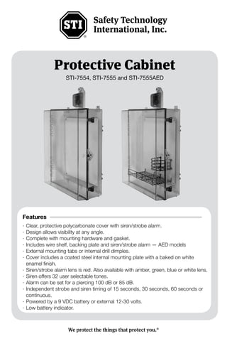 - 1 -
Protective Cabinet
STI-7554, STI-7555 and STI-7555AED
We protect the things that protect you.®
Features
·	Clear, protective polycarbonate cover with siren/strobe alarm.
·	Design allows visibility at any angle.
·	Complete with mounting hardware and gasket.
·	Includes wire shelf, backing plate and siren/strobe alarm — AED models
·	External mounting tabs or internal drill dimples.
·	Cover includes a coated steel internal mounting plate with a baked on white
enamel finish.
·	Siren/strobe alarm lens is red. Also available with amber, green, blue or white lens.
·	Siren offers 32 user selectable tones.
·	Alarm can be set for a piercing 100 dB or 85 dB.
·	Independent strobe and siren timing of 15 seconds, 30 seconds, 60 seconds or
continuous.
·	Powered by a 9 VDC battery or external 12-30 volts.
·	Low battery indicator.
 