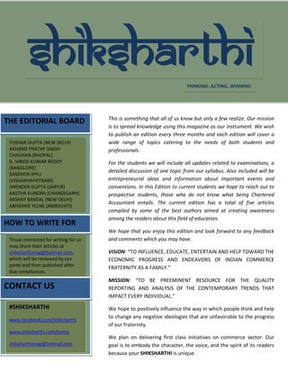 THE EDITORIAL BOARD
HOW TO WRITE FOR
US
SHIKSHARTHI
TUSHAR GUPTA (NEW DELHI)
AKHAND PRATAP SINGH
CHAUHAN (BHOPAL)
G. VINOD KUMAR REDDY
(BANGLORE)
SANDHYA IPPLI
(VISHAKHAPATNAM)
JINENDER GUPTA (JAIPUR)
AASTHA KUNDRA (CHANDIGARH)
AKSHAY BANSAL (NEW DELHI)
ABHISHEK YELNE (AMRAVATI)
THINKING..ACTING..WINNING
Those interested for writing for us
may share their articles at
shiksharthimag@hotmail.com,
which will be reviewed by our
panel and then published after
due compliances.
CONTACT US
#SHIKSHARTHI
www.facebook.com/shiksharthi
www.shiksharthi.com/home
shiksharthimag@hotmail.com
This is something that all of us know but only a few realize. Our mission
is to spread knowledge using this magazine as our instrument. We wish
to publish an edition every three months and each edition will cover a
wide range of topics catering to the needs of both students and
professionals.
For the students we will include all updates related to examinations, a
detailed discussion of one topic from our syllabus. Also included will be
entrepreneurial ideas and information about important events and
conventions. In this Edition to current students we hope to reach out to
prospective students, those who do not know what being Chartered
Accountant entails. The current edition has a total of five articles
compiled by some of the best authors aimed at creating awareness
among the readers about this field of education.
We hope that you enjoy this edition and look forward to any feedback
and comments which you may have.
VISION: “TO INFLUENCE, EDUCATE, ENTERTAIN AND HELP TOWARD THE
ECONOMIC PROGRESS AND ENDEAVORS OF INDIAN COMMERCE
FRATERNITY AS A FAMILY.”
MISSION: “TO BE PREEMINENT RESOURCE FOR THE QUALITY
REPORTING AND ANALYSIS OF THE CONTEMPORARY TRENDS THAT
IMPACT EVERY INDIVIDUAL.”
We hope to positively influence the way in which people think and help
to change any negative ideologies that are unfavorable to the progress
of our fraternity.
We plan on delivering first class initiatives on commerce sector. Our
goal is to embody the character, the voice, and the spirit of its readers
because your SHIKSHARTHI is unique.
SHIKSHARTHI endeavors to have a long life cycle reaching,
 