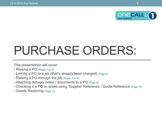 PURCHASE ORDERS:
This presentation will cover:
- Raising a PO (Pages 3 to 5)
- Linking a PO to a job (that’s already been charged) (Page 6)
- Raising a PO through the job (Pages 7 to 8)
- Attaching delivery notes / documents to a PO (Page 9)
- Checking if a PO is raised using ‘Supplier Reference / Quote Reference (Page 10)
- Goods Receiving (Page 11)
13/11/2015 Ana Raquel 1
 
