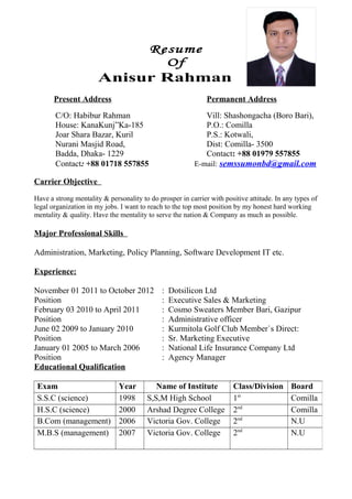 Resume
Of
Anisur Rahman
Present Address Permanent Address
C/O: Habibur Rahman Vill: Shashongacha (Boro Bari),
House: KanaKunj”Ka-185 P.O.: Comilla
Joar Shara Bazar, Kuril P.S.: Kotwali,
Nurani Masjid Road, Dist: Comilla- 3500
Badda, Dhaka- 1229 Contact: +88 01979 557855
Contact: +88 01718 557855 E-mail: semssumonbd@gmail.com
Carrier Objective
Have a strong mentality & personality to do prosper in carrier with positive attitude. In any types of
legal organization in my jobs. I want to reach to the top most position by my honest hard working
mentality & quality. Have the mentality to serve the nation & Company as much as possible.
Major Professional Skills
Administration, Marketing, Policy Planning, Software Development IT etc.
Experience:
November 01 2011 to October 2012 : Dotsilicon Ltd
Position : Executive Sales & Marketing
February 03 2010 to April 2011 : Cosmo Sweaters Member Bari, Gazipur
Position : Administrative officer
June 02 2009 to January 2010 : Kurmitola Golf Club Member`s Direct:
Position : Sr. Marketing Executive
January 01 2005 to March 2006 : National Life Insurance Company Ltd
Position : Agency Manager
Educational Qualification
Exam Year Name of Institute Class/Division Board
S.S.C (science) 1998 S,S,M High School 1st
Comilla
H.S.C (science) 2000 Arshad Degree College 2nd
Comilla
B.Com (management) 2006 Victoria Gov. College 2nd
N.U
M.B.S (management) 2007 Victoria Gov. College 2nd
N.U
 