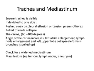 Trachea and Mediastinum
Ensure trachea is visible
If deviated to one side :
Pushed away by pleural effusion or tension pneumothorax
Pulled towards collapse
The carina, (60 –100 degrees)
Angle of the carina increases left atrial enlargement, lymph
node enlargement and left upper lobe collapse (left main
bronchus is pulled up)
Check for a widened mediastinum :
Mass lesions (eg tumour, lymph nodes, aneurysm)
 