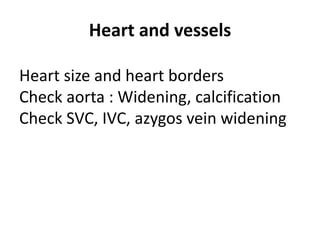 Heart and vessels
Heart size and heart borders
Check aorta : Widening, calcification
Check SVC, IVC, azygos vein widening
 