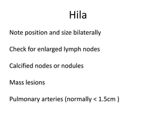 Hila
Note position and size bilaterally
Check for enlarged lymph nodes
Calcified nodes or nodules
Mass lesions
Pulmonary arteries (normally < 1.5cm )
 