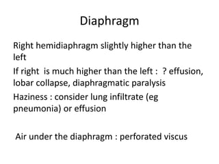 Diaphragm
Right hemidiaphragm slightly higher than the
left
If right is much higher than the left : ? effusion,
lobar collapse, diaphragmatic paralysis
Haziness : consider lung infiltrate (eg
pneumonia) or effusion
Air under the diaphragm : perforated viscus
 