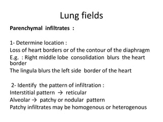 Lung fields
Parenchymal infiltrates :
1- Determine location :
Loss of heart borders or of the contour of the diaphragm
E.g. : Right middle lobe consolidation blurs the heart
border
The lingula blurs the left side border of the heart
2- Identify the pattern of infiltration :
Interstitial pattern → reticular
Alveolar → patchy or nodular pattern
Patchy infiltrates may be homogenous or heterogenous
 