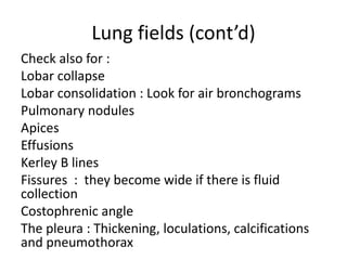 Lung fields (cont’d)
Check also for :
Lobar collapse
Lobar consolidation : Look for air bronchograms
Pulmonary nodules
Apices
Effusions
Kerley B lines
Fissures : they become wide if there is fluid
collection
Costophrenic angle
The pleura : Thickening, loculations, calcifications
and pneumothorax
 