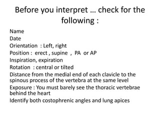 Before you interpret … check for the
following :
Name
Date
Orientation : Left, right
Position : erect , supine , PA or AP
Inspiration, expiration
Rotation : central or tilted
Distance from the medial end of each clavicle to the
spinous process of the vertebra at the same level
Exposure : You must barely see the thoracic vertebrae
behind the heart
Identify both costophrenic angles and lung apices
 