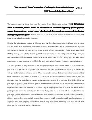 “New currency”- “Invest” as a medium of exchange for Privatization in Georgia
NGO "Economic Policy Experts Center"
2016
We want to start our discussion with the citation from Shleifer and Vishny (1998) “Privatization
offers an enormous political benefit for the creation of institutions supporting private property
because it creates the very private owners who then begin lobbying the government...for institutions
that support property rights.” Hence, we need to establish wider private ownership over assets, and
then we can talk about market economy.
Despite the privatization process in 90s. and after the Rose Revolution, the significant part of assets
still are under state ownership. As researches shows more then 65-70% of assets are owned by state
and the rest of them are privatized. Significant portion of land parcels (65%), forest and wooded land
(100%), mining sites (100%), buildings, 1400 state companies are not still privatized. Right now,we
face the underdeveloped capital market. Catch the point from the first paragraph, we need more
assets under private property to establish the basic institution of market economy – capital market.
The core question is why these assets are not privatized yet? The answer is that it is impossible to
privatized so huge amount of property for money in the short period of time. If we try to do this we
will get undervaluation of those assets. What we actually should do is privatization without selling
them for money. Why is this so important? Because we will receive privatized assets for sure, and we
give everyone the posibility to participate in economic activity. It is obvious, that Kaldor-Hicksian
paradigm of growth (orientation on growth and then redistribution) is not sustainable path (because
of political and economic reasons), it is better to give people possibility to acquire the assets, and to
participate in economic activity by this way. Why this is an important? In Kaldor-Hicksian
paradigm, government collect taxes and then it redistributes to its citizen, under such circumstance,
citizens tend to elect more socially oriented government which erodes financial stability of country.
If people will have property under their control they have more possibility to attract finance and
participate in economic activity themselves.
 