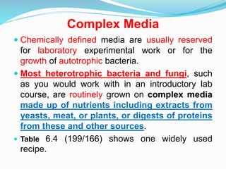 Complex Media
 Chemically defined media are usually reserved
for laboratory experimental work or for the
growth of autotrophic bacteria.
 Most heterotrophic bacteria and fungi, such
as you would work with in an introductory lab
course, are routinely grown on complex media
made up of nutrients including extracts from
yeasts, meat, or plants, or digests of proteins
from these and other sources.
 Table 6.4 (199/166) shows one widely used
recipe.
 